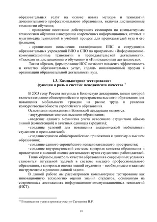 24
образовательных услуг на основе новых методов и технологий
дополнительного профессионального образования, включая дистанционные
технологии обучения;
- проведение постоянно действующих семинаров по компьютерным
технологиям обучения и внедрению современныхинформационных, сетевых и
мультимедиа технологий в учебный процесс для преподавателей вуза и его
филиалов;
- организация повышения квалификации ППС и сотрудников
образовательных учреждений ВПО и СПО по программам «Информационно-
коммуникационные технологии в преподавательской деятельности»,
«Технология дистанционного обучения» и «Инновационная деятельность».
Таким образом, формирование ИОС позволит повысить эффективность
и качество образовательных услуг, сделать инновационный прорыв в
организации образовательной деятельности вуза.
1.3. Компьютерное тестирование:
функции и роль в системе менеджмента качества 1
В 2003 году Россия вступила в Болонскую декларацию, целью которой
является создание общеевропейского пространства высшего образования для
повышения мобильности граждан на рынке труда и усиления
конкурентоспособности европейского образования.
Основными положениями Болонской декларации являются:
-двухуровневая система высшего образования;
-введение единого механизма учета освоенного студентами объема
знаний (компетенций) в зачетных единицах (кредитах);
-создание условий для повышения академической мобильности
студентов и преподавателей;
-созданиеединого общеевропейского приложения к диплому о высшем
образовании;
-создание единого европейского исследовательского пространства;
-создание внутривузовской системы контроля качества образования и
привлечение к внешней оценке деятельности вузов студентов и работодателей.
Таким образом, контроль качестваобразованияв современных условиях
становится актуальной задачей в системе высшего профессионального
образования, аконтроль и оценка знаний студентов – необходимым и важным
инструментом в решении данной задачи.
В данной работе мы рассматриваем компьютерное тестирование как
инновационную технологию оценки знаний студентов, основанную на
современных достижениях информационно-коммуникационных технологий
(ИКТ).
11
В написании пункта приняла участие Сагманова Н.Р.
Copyright ОАО «ЦКБ «БИБКОМ» & ООО «Aгентство Kнига-Cервис»
 