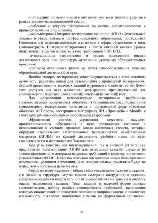 26
- проведение промежуточного и итогового контроля знаний студентов в
рамках зачетно-экзаменационной сессии;
- рубежное и текущее тестирование по оценке подготовленности в
процессе освоения дисциплины;
- компьютерное Интернет-тестирование по линии ФЭПО (Федеральный
экзамен в сфере высшего профессионального образования, проводимый
Национальным аккредитационным агентством в сфере образования в виде
компьютерного Интернет-тестирования) в части внешней оценки уровня
подготовки студентов на соответствие требованиям ГОС ВПО;
- аттестационное тестирование в рамках комплексной оценки
деятельности вуза или процедуры аттестации отдельных образовательных
программ;
- проверка остаточных знаний во время самообследования качества
образовательной деятельности вуза.
Вообще говоря, тестирование может осуществляться в трех режимах:
демо-тест, предназначенный для ознакомления с процедурой тестирования,
формой представления тестовых заданий и уровнем сложности тестов. Демо-
тест доступен для всех желающих; тест-тренинг, предназначенный для
самопроверки студентом своих знаний; зачетный (итоговый) тест.
Для организации компьютерного тестирования необходима
соответствующая программная оболочка. В большинстве российских вузов
компьютерное тестирование проводится в программной среде «Тестовая
оболочка АСТ-тест», электронных платформах ДО «Прометей» и Moodle, а
также программных оболочках собственной разработки.
Эффективная система управления качеством высшего
профессионального образования в вузе предполагает создание и
использование в учебном процессе фонда оценочных средств, который
образуют специальные аттестационные педагогические измерительные
материалы (АПИМ) по каждой дисциплине учебного плана по всем
специальностям и направлениям бакалавриата.
Контроль качества, как внутривузовский, так и внешний (аттестация),
предполагает использование АПИМ для аттестации каждого студента на
знание программного материала на уровне требований к качеству подготовки,
установленных ФГОС. Качество освоения дисциплины может быть признано
отвечающим условиям аттестации, если положительные результаты будут не
менее, чем у половины испытуемых.
Форма тестового задания – общая схема составления тестового задания,
его дизайн и структура. Форма задания содержит инструкцию к заданию,
содержаниезадания в виде текста и (или) невербальных материалов и систему
оценки выполнения задания. Текст задания в тестовой форме должен
соответствовать набору особых специфических требований, выполнение
которых обеспечивает однозначное понимание вопроса (задачи) и исключает
возможность появления ошибочных ответов по формальным признакам.
Copyright ОАО «ЦКБ «БИБКОМ» & ООО «Aгентство Kнига-Cервис»
 