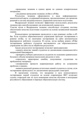 28
- проведение экзамена в единое время по единым измерительным
материалам;
- два режима проведения экзамена: on-line и off-line.
Результаты экзамена оформляются в виде информационно-
аналитической карты, содержащей материалы, предназначенные для принятия
решений в системе внутривузовского управления качеством подготовки.
Федеральный экзамен позволяет эффективно использовать результаты
экзамена при самообследовании для комплексной оценки вуза.
Участие вузов в Федеральном экзамене способствует созданию системы
обеспечения качества подготовки студентов на основе независимой внешней
оценки.
Компьютерное тестирование проводится в двух режимах: on-line и off-
line. Если студенты образовательного учреждения проходят тестирование в
режиме on-line, то по окончании тестирования на сайте автоматически
формируются рейтинги студентов. В случае, когда выбран режим off-line
тестирования, рейтинги студентов выставляются для образовательного
учреждения на сайте после обработки результатов.
Анализ результатов тестирования позволяет преподавателям:
- оценить качество знаний студентов по дисциплинам специальностей и
направлений бакалавриата;
- проверить учебную деятельность студентов по освоению сравнительно
большого объема материала (нескольких разделов и тем);
- определить характерные ошибки, допускаемые студентами по
пройденному материалу;
- своевременно провести коррекционную работу по устранению
пробелов в знаниях;
- выявить реальный уровень остаточныхзнаний студентов в случае, если
тестирование проводилось по дисциплинам предыдущих семестров.
В заключение отметим, что внедрение в вузе компьютерного
тестирования знаний студентов на основе современных ИКТ позволяет
сделать очередной шаг по пути повышения качества обучения и интеграции
российского образования в мировую образовательную систему.
Copyright ОАО «ЦКБ «БИБКОМ» & ООО «Aгентство Kнига-Cервис»
 