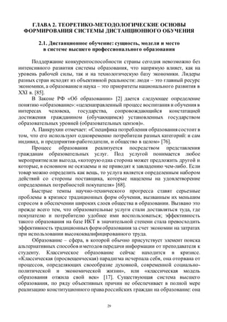 29
ГЛАВА 2. ТЕОРЕТИКО-МЕТОДОЛОГИЧЕСКИЕ ОСНОВЫ
ФОРМИРОВАНИЯ СИСТЕМЫ ДИСТАНЦИОННОГО ОБУЧЕНИЯ
2.1. Дистанционное обучение: сущность, модели и место
в системе высшего профессионального образования
Поддержание конкурентоспособности страны сегодня невозможно без
интенсивного развития системы образования, что напрямую влияет, как на
уровень рабочей силы, так и на технологическую базу экономики. Лидеры
разных стран исходят из объективной реальности: люди – это главный ресурс
экономики, а образованиеи наука – это приоритеты национального развития в
XXI в. [85].
В Законе РФ «Об образовании» [2] дается следующее определение
понятию «образование»:«целенаправленный процесс воспитания и обучения в
интересах человека, государства, сопровождающийся констатацией
достижения гражданином (обучающимся) установленных государством
образовательных уровней (образовательных цензов)».
А. Панкрухин отмечает: «Специфика потребления образованиясостоитв
том, что его используют одновременно потребители разных категорий: и сам
индивид, и предприятия-работодатели, и общество в целом» [76].
Процесс образования реализуется посредством представления
гражданам образовательных услуг. Под услугой понимается любое
мероприятиеили выгода, «которую одна сторона может предложить другой и
которые, в основном не осязаемы и не приводят к завладению чем-либо. Если
товар можно определить как вещь, то услуга является определенным набором
действий со стороны поставщика, которые нацелены на удовлетворение
определенных потребностей покупателя» [68].
Быстрые темпы научно-технического прогресса ставят серьезные
проблемы в кризисе традиционных форм обучения, вызванным их меньшим
спросом в обеспечении широких слоев общества в образовании. Вызвано это
прежде всего тем, что образовательные услуги стали доставляться туда, где
покупателю и потребителю удобнее ими воспользоваться; эффективность
такого образования на базе ИКТ в значительной степени стала превосходить
эффективность традиционныхформ образования за счет экономии на затратах
при использовании высококвалифицированного труда.
Образование – сфера, в которой обычно присутствует элемент поиска
альтернативных способов иметодов передачи информации от преподавателя к
студенту. Классическое образование сейчас находится в кризисе.
«Классическая (просвещенческая) парадигма исчерпала себя, она оторвана от
процессов, определяющих своеобразие духовной, современной социально-
политической и экономической жизни», или «классическая модель
образования отжила свой век» [17]. Существующая система высшего
образования, по ряду объективных причин не обеспечивает в полной мере
реализацию конституционного правароссийских граждан на образование: она
Copyright ОАО «ЦКБ «БИБКОМ» & ООО «Aгентство Kнига-Cервис»
 