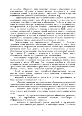 30
не способна обеспечить всех желающих получить образование из-за
невозможности обучаться в данном регионе, консерватизм в уровне
получаемых знаний от уровня развития технологий обучения, отсутствие
инерционности к социально-экономическим системам, и др.
Потребности обществав массовом охватеобразованием и ограниченные
возможности традиционных форм обучения находятся в противоречии и
сдерживают потребность населения в образовании. Требуется критическое
переосмыслениеи некоторыхоснов педагогической науки, их переориентация
на современные ИКТ и средства обучения. Создание таких форм возможно
только на основе комплексного подхода и применения ИКТ. Одним из
основных направлений в решении данной проблемы видится применение
средств дистанционного образования, открывающих широкие возможности
высокоэффективного массового образовательного процесса, возможности
рационального сочетания разных образовательных программ, технологий и
форм обучения, с целью максимальной эффективности обучения.
Стратегическая цель дистанционного образования – обеспечить
гражданам право получения образования любого уровня на месте своего
проживания или профессиональной деятельности. Закономерно, что средством
достижения такой цели должны быть высокотехнологичные и научно-
обоснованные организационные формы, имеющие дистанционный характер.
При помощи ДО появляется возможность установить баланс между
общественным спросом на образование и его предложением.
Общественная потребность в развитии альтернативного обучения
обусловливается глобальными инновационными процессами, которые стали
развиваться с начала ХХI века. Эти процессы углубили и обострили
противоречие между темпами общественного и индивидуального развития.
Преодоление этого противоречия увязывается с внедрением инновационных
программ обучения. В этом заключается их социальная функция.
Одной из основных задач российской образовательной системы,
является предоставление широким слоям населения качественного и
доступного образования [91].
Внедрение и использование новых ИКТ должно ориентировать на
решение следующих актуальных вопросов:
- обеспечить высшим и другими уровнями образования самые широкие
слои населения независимо от места проживания, возраста, условий жизни и
работы в соответствии с индивидуальными возможностями и способностями;
- воплотить идеи открытого и непрерывного образования, с целью
своевременного реагирования на постоянно изменяющиеся запросы рынка
труда;
- сократить государственное финансирование образования, уменьшить
затраты на образование обучаемых, повысить социальную и
профессиональную мобильность населения;
- сохранить и приумножить знания, кадровый и материальный
потенциал, накопленный существующей системой образования, более полно
Copyright ОАО «ЦКБ «БИБКОМ» & ООО «Aгентство Kнига-Cервис»
 