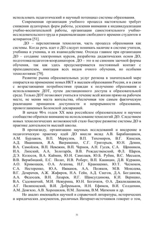 31
использовать педагогический и научный потенциал системы образования.
Современная организация учебного процесса настоятельно требует
снижения аудиторных форм работы, усиления внимания к индивидуализации
учебно-воспитательной работы, организации самостоятельного учебно-
исследовательского труда и рационализации свободного времени студентов и
аспирантов [51].
ДО – перспективная технология, часть процесса образования как
системы. Когда речь идет о ДО следует понимать наличие в системе учителя,
учебника и ученика, и их взаимодействие. Отсюда главное при организации
ДО – создание электронных курсов, разработка дидактических основ ДО,
подготовкапедагогов-координаторов. ДО – это и не синоним заочной формы
обучения, так как здесь предусматривается постоянный контакт с
преподавателем, имитация всех видов очного обучения, но особыми
технологиями [79].
Развитие рынка образовательных услуг региона в значительной мере
опирается на применение новыхИКТ в высшем образовании России, и в связи
с возрастающими потребностями граждан к получению образования с
использованием ДОТ, путем дистанционного доступа к образовательной
среде. Только ДОТ позволяют учиться в течение всей жизни прямо на рабочем
месте, не меняя места жительства, обеспечивая тем самым фактическую
реализацию принципов доступности и непрерывности образования,
провозглашенных Болонской декларацией.
В начале 90-х годов XX века российское образовательное и научное
сообщество обратило вниманиена использованиетехнологий ДО. Следствием
новых технологических возможностей стало быстрое развитие системы ДО в
практике деятельности высшей школы.
В пропаганду, организацию научных исследований и внедрение в
педагогическую практику идей ДО внесли вклад А.В. Барабанщиков,
А.М. Бурлаков, В.П. Меркулов, В.П. Тихомиров, В.Г. Кинелев,
А.Д. Иванников, Я.А. Ваграменко, С.Г. Григорьев, Ю.Н. Демин,
В.А. Самойлов, В.П. Невежин, В.П. Чернов, А.Н. Гусев, С.А. Щенников,
И.А. Липский, А.А. Золотарёв, В.В. Рождественский, Ф.Л. Шаров,
Д.Э. Колосов, В.А. Каймин, Ю.Н. Самолаев, Ю.Б. Рубин, В.С. Меськов,
В.В. Вержбицкий, Е.С. Полат, И.В. Роберт, В.П. Кашицин, Д.В. Куракин,
А.О. Кривошеев, О.А. Агапова, Н.Г. Краюшенко, Ю.Т. Чесноков,
С.А. Нестеренко, Ю.А. Ижванов, А.А. Поляков, М.В. Моисеева,
В.Г. Домрачев, А.Ж. Жафяров, Н.А. Гейн, А.Д. Снегов, Д.А. Богданова,
А.А. Федосеев, В.Н. Лазарев, И.Г. Шамсутдинова, К.И. Веришко,
В.А. Садовничий, М.И. Нежурина, Ю.Н. Богачков, О.А. Джалилашвили,
А.Г. Пилипонский, В.И. Добреньков, Н.Н. Ефимов, В.И. Солдаткин,
А.М. Довгяло, А.В. Хорошилов, Н.М. Леонова, В.М. Матюхин и др.
Но анализ имеющейся научной и справочной литературы, исторических
и юридических документов, различных Интернет-источников говорит о том,
Copyright ОАО «ЦКБ «БИБКОМ» & ООО «Aгентство Kнига-Cервис»
 
