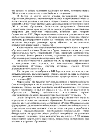 32
что сегодня, из общего количества публикаций нет таких, в которых система
ДО выделялась как самостоятельный объект исследования.
В России и многих других странах дистанционное получение
образования до недавнего времени не применялось в широком масштабе из-за
недостаточного развития и широкого распространения технических средств
новых ИКТ. В настоящее время созданы условия для широкого использования
ДО в системе образования. Возможности программного обеспечения
современных компьютеров и серверов позволили разработать интерактивные
программы для получения образования, используя сети Интернет.
Основываясь на ИКТ, ДО расширяет свои возможности и рассматривается как
наиболее перспективная технология обучения, которая не только способствует
широкому распространению знаний для большого круга обучаемых, но и
энергично формирует рыночную среду обучения из потенциальных
потребителей новых знаний и технологий.
Словосочетание«дистанционное образование» прочно вошло в мировой
образовательный лексикон. Возникла и бурно развивается целая индустрия
образовательных услуг, объединяемых общим названием «дистанционное
образование». Знания, умения и навыки, полученные путем дистанционного
образования, ранее получили свое название как ДО.
Из-за многогранности и масштабности ДО не прекращается дискуссия
по содержанию таких терминов, как «дистанционное образование»,
«дистанционное обучение», «заочное обучение», «заочно (очно)-
дистанционное обучение» и т.д.
Рассмотрим понятие «обучение». В.Н. Барсуков дает свое понятие – это
целеустремленный, систематический, организованный процесс вооружения
знаниями, умениями, навыками, а образование– процесс усвоения и результат
этого усвоения [18].
Образование– это результат обучения, воспитания и развития личности.
Оно классифицируется по назначению (общее и специальное), по уровню
(начальное, среднее, высшее), по области знаний (гуманитарное, естественно-
научное, техническое и др.), по отраслям и т.д., но не по расстоянию до
обучающегося. Поэтому представляется использование термина
«дистанционное обучение» на данном этапе более предпочтительным [17].
Анализ литературы показал, что существуют различные точки зрения на
определение термина дистанционное образование. В концепции создания и
развития системы дистанционного образования в России [4] дана следующая
формулировка: дистанционное образование – это комплекс образовательных
услуг, предоставляемых широким слоям населения в стране и за рубежом с
помощью специализированной информационно-образовательной среды,
базирующейся на средствах обмена учебной информацией на расстоянии
(спутниковое телевидение, радио, компьютерная связь и т.п.). А ДО является
новой формой непрерывного образования, направленное на реализацию прав
человека в получении образования.
Copyright ОАО «ЦКБ «БИБКОМ» & ООО «Aгентство Kнига-Cервис»
 