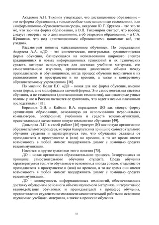 33
Академик А.Н. Тихонов утверждает, что дистанционное образование –
это не форма образования,а только особые «дистанционные технологии», или
«информационно-образовательная среда», академик Ю.Г. Круглов – что это то
же, что заочная форма образования, а В.П. Тихомиров считает, что вообще
следует говорить не о дистанционном, а об открытом образовании, – а С.А.
Щенников, что под «дистанционным образованием» понимают всё, что
угодно».
Рассмотрим понятие «дистанционное обучение». По определению
Андреева А.А. «ДО – это синтетическая, интегральная, гуманистическая
форма обучения, базирующаяся на использовании широкого спектра
традиционных и новых информационных технологий и их технических
средств, которые используются для доставки учебного материала, его
самостоятельного изучения, организации диалогового обмена между
преподавателем и обучающимися, когда процесс обучения некритичен к их
расположению в пространстве и во времени, а также к конкретному
образовательному учреждению» [16].
По мнению Полат Е.С. «ДО – новая для нас форма обучения, именно
новая форма, а не модификация заочной формы. Это самостоятельная система
обучения, а не технология (дистанционная технология), как некоторые умные
головы у нас в России пытаются ее трактовать, что ведет к весьма плачевным
последствиям» [83].
Евреинов Э.В. и Каймин В.А. определяют ДО как «новую форму
организации образования, основанную на использовании персональных
компьютеров, электронных учебников и средств телекоммуникаций,
представляющих качественно новую технологию обучения» [49].
Давыдова Л.П. в своей работе [46] трактует ДО как новую организацию
образовательного процесса, которая базируется напринципе самостоятельного
обучения студента и характеризуется тем, что обучаемые отдалены от
преподавателя в пространстве и (или) во времени, в то же время имеют
возможность в любой момент поддерживать диалог с помощью средств
телекоммуникации.
Имеются и другие трактовки этого понятия [75].
ДО – новая организация образовательного процесса, базирующаяся на
принципе самостоятельного обучения студента. Среда обучения
характеризуется тем, что обучаемыев основном, аиногда совсем, отдалены от
преподавателя в пространстве и (или) во времени, в то же время они имеют
возможность в любой момент поддерживать диалог с помощью средств
телекоммуникации.
ДО – совокупность информационных технологий, обеспечивающих
доставку обучаемым основного объема изучаемого материала, интерактивное
взаимодействие обучаемых и преподавателей в процессе обучения,
предоставление студентам возможности самостоятельной работы по освоению
изучаемого учебного материала, а также в процессе обучения.
Copyright ОАО «ЦКБ «БИБКОМ» & ООО «Aгентство Kнига-Cервис»
 
