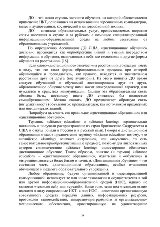 34
ДО – это новая ступень заочного обучения, на которой обеспечивается
применение ИКТ, основанных на использовании персональных компьютеров,
видео и аудиотехники, космической и оптоволоконной техники.
ДО – комплекс образовательных услуг, предоставляемых широким
слоям населения в стране и за рубежом с помощью специализированной
информационно-образовательной среды на любом расстоянии от
образовательных учреждений.
По определению Ассоциации ДО США, «дистанционное обучение»
дословно переводится как «приобретение знаний и умений посредством
информации и обучения, включающих в себя все технологии и другие формы
обучения на расстоянии» [16].
Если слово «дистанционное» означает«на расстоянии»,то следует иметь
в виду, что это такая форма образовательного процесса, при которой
обучающийся и преподаватель, как правило, находятся на значительном
расстоянии друг от друга (вне аудитории). Из этого понятия ДО прямо
следует: обучающий и обучаемый дистанцированы друг от друга,
образовательное общение между ними носит опосредованный характер, или
нуждается в средствах коммуникации. Однако эта образовательная связь
обязана быть, поскольку иначе ДО считалось бы полностью
самообразованием. Можно сказать, ДО предполагает обратную связь
(интерактивность) обучаемого с преподавателем, как источником предметных
или методических знаний.
Попробуем выяснить как правильно: «дистанционное образование» или
«дистанционное обучение».
Термины «distance education» и «distance learning» первоначально
появились и получили распространение из стран британского Содружества и
США и откуда попали в Россию и в русский язык. Говоря о дистанционном
образовании отдают предпочтение термину «distance education» потому, что
английское «learning» означает «изучение», или «научение», то есть
самостоятельное приобретениезнаний о предмете, поэтому для англоязычных
авторов словосочетание «distance learning» односторонне обозначает
дистанционное обучение. Таким образом, понятие (и термин) «distance
education» – «дистанционное образование», охватывая и «обучение» и
«изучение», является более ёмким и точным. «Дистанционноеобучение» – это
составная часть «дистанционного образования», особые отношения
обучающего и педагога образовательного учреждения.
Любое образование, будучи организованной и целенаправленной
коммуникацией, использует те или иные технологии и осуществляется в той
или другой информационно-образовательной средой (ИОС), однако не
является «технологией» или «средой». Более того, если под «технологиями»
имеются в виду современные ИКТ, а под ИОС – «системно организованную
совокупность средств передачи данных, информационных ресурсов,
протоколов взаимодействия, аппаратно-программного и организационно-
методического обеспечения, ориентированную на удовлетворение
Copyright ОАО «ЦКБ «БИБКОМ» & ООО «Aгентство Kнига-Cервис»
 