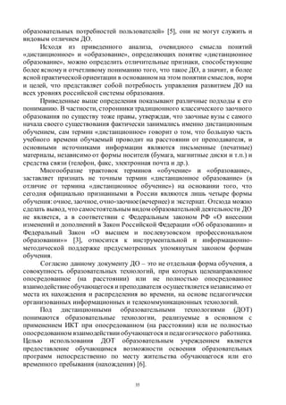 35
образовательных потребностей пользователей» [5], они не могут служить и
видовым отличием ДО.
Исходя из приведенного анализа, очевидного смысла понятий
«дистанционное» и «образование», определяющих понятие «дистанционное
образование», можно определить отличительные признаки, способствующие
более ясномуи отчетливому пониманию того, что такое ДО, а значит, и более
ясной практической ориентации в основанном на этом понятии смыслов, норм
и целей, что представляет собой потребность управления развитием ДО на
всех уровнях российской системы образования.
Приведенные выше определения показывают различные подходы к его
пониманию. В частности, сторонники традиционного классического заочного
образования по существу тоже правы, утверждая, что заочные вузы с самого
начала своего существования фактически занимались именно дистанционным
обучением, сам термин «дистанционное» говорит о том, что большую часть
учебного времени обучаемый проводит на расстоянии от преподавателя, и
основными источниками информации являются письменные (печатные)
материалы, независимо от формы носителя (бумага, магнитные диски и т.п.) и
средства связи (телефон, факс, электронная почта и др.).
Многообразие трактовок терминов «обучение» и «образование»,
заставляет признать не точным термин «дистанционное образование» (в
отличие от термина «дистанционное обучение») на основании того, что
сегодня официально признанными в России являются лишь четыре формы
обучения:очное, заочное, очно-заочное(вечернее) и экстернат. Отсюда можно
сделать вывод, что самостоятельным видом образовательной деятельности ДО
не является, а в соответствии с Федеральным законом РФ «О внесении
изменений и дополнений в Закон Российской Федерации «Об образовании» и
Федеральный Закон «О высшем и послевузовском профессиональном
образовании»» [3], относится к инструментальной и информационно-
методической поддержке предусмотренных упомянутым законом формам
обучения.
Согласно данному документу ДО – это не отдельная форма обучения, а
совокупность образовательных технологий, при которых целенаправленное
опосредованное (на расстоянии) или не полностью опосредованное
взаимодействиеобучающегося и преподавателя осуществляется независимо от
места их нахождения и распределения во времени, на основе педагогически
организованных информационных и телекоммуникационных технологий.
Под дистанционными образовательными технологиями (ДОТ)
понимаются образовательные технологии, реализуемые в основном с
применением ИКТ при опосредованном (на расстоянии) или не полностью
опосредованном взаимодействии обучающегося и педагогического работника.
Целью использования ДОТ образовательным учреждением является
предоставление обучающимся возможности освоения образовательных
программ непосредственно по месту жительства обучающегося или его
временного пребывания (нахождения) [6].
Copyright ОАО «ЦКБ «БИБКОМ» & ООО «Aгентство Kнига-Cервис»
 