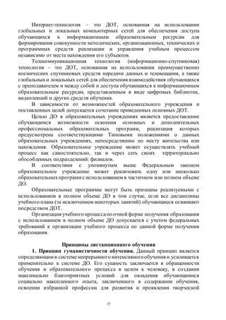 37
Интернет-технология – это ДОТ, основанная на использовании
глобальных и локальных компьютерных сетей для обеспечения доступа
обучающихся к информационным образовательным ресурсам для
формирования совокупности методических, организационных, технических и
программных средств реализации и управления учебным процессом
независимо от места нахождения его субъектов.
Телекоммуникационная технология (информационно-спутниковая)
технология – это ДОТ, основанная на использовании преимущественно
космических спутниковых средств передачи данных и телевещания, а также
глобальныхи локальных сетей для обеспечения взаимодействия обучающихся
с преподавателем и между собой и доступа обучающихся к информационным
образовательным ресурсам, представленным в виде цифровых библиотек,
видеолекций и других средств обучения.
В зависимости от возможностей образовательного учреждения и
поставленных целей допускается сочетание приведенных основных ДОТ.
Целью ДО в образовательных учреждениях является предоставление
обучающимся возможности освоения основных и дополнительных
профессиональных образовательных программ, реализация которых
предусмотрена соответствующими Типовыми положениями о данных
образовательных учреждениях, непосредственно по месту жительства или
нахождения. Образовательное учреждение может осуществлять учебный
процесс как самостоятельно, так и через сеть своих территориально
обособленных подразделений: филиалов.
В соответствии с упомянутым выше Федеральным законом
образовательное учреждение может реализовать одну или несколько
образовательных программ с использованием в частичном или полном объеме
ДО.
Образовательные программы могут быть признаны реализуемыми с
использованием в полном объеме ДО в том случае, если все дисциплины
учебного плана (за исключением некоторых занятий) обучающиеся осваивают
посредством ДОТ.
Организация учебного процессапо очной форме получения образования
с использованием в полном объеме ДО допускается с учетом федеральных
требований к организации учебного процесса по данной форме получения
образования.
Принципы дистанционного обучения
1. Принцип гуманистичности обучения. Данный принцип является
определяющим в системе непрерывного интенсивногообучения и усиливается
применительно к системе ДО. Его сущность заключается в обращенности
обучения и образовательного процесса в целом к человеку, в создании
максимально благоприятных условий для овладения обучающимися
социально накопленного опыта, заключенного в содержании обучения,
освоении избранной профессии для развития и проявления творческой
Copyright ОАО «ЦКБ «БИБКОМ» & ООО «Aгентство Kнига-Cервис»
 