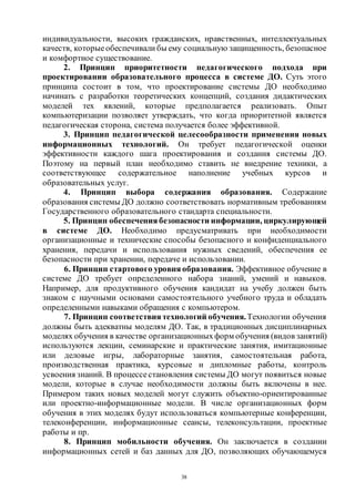 38
индивидуальности, высоких гражданских, нравственных, интеллектуальных
качеств, которыеобеспечивали бы ему социальную защищенность, безопасное
и комфортное существование.
2. Принцип приоритетности педагогического подхода при
проектировании образовательного процесса в системе ДО. Суть этого
принципа состоит в том, что проектирование системы ДО необходимо
начинать с разработки теоретических концепций, создания дидактических
моделей тех явлений, которые предполагается реализовать. Опыт
компьютеризации позволяет утверждать, что когда приоритетной является
педагогическая сторона, система получается более эффективной.
3. Принцип педагогической целесообразности применения новых
информационных технологий. Он требует педагогической оценки
эффективности каждого шага проектирования и создания системы ДО.
Поэтому на первый план необходимо ставить не внедрение техники, а
соответствующее содержательное наполнение учебных курсов и
образовательных услуг.
4. Принцип выбора содержания образования. Содержание
образования системы ДО должно соответствовать нормативным требованиям
Государственного образовательного стандарта специальности.
5. Принцип обеспечения безопасности информации, циркулирующей
в системе ДО. Необходимо предусматривать при необходимости
организационные и технические способы безопасного и конфиденциального
хранения, передачи и использования нужных сведений, обеспечения ее
безопасности при хранении, передаче и использовании.
6. Принцип стартового уровня образования. Эффективное обучение в
системе ДО требует определенного набора знаний, умений и навыков.
Например, для продуктивного обучения кандидат на учебу должен быть
знаком с научными основами самостоятельного учебного труда и обладать
определенными навыками обращения с компьютером.
7. Принцип соответствия технологий обучения.Технологии обучения
должны быть адекватны моделям ДО. Так, в традиционных дисциплинарных
моделях обучения в качестве организационныхформ обучения (видов занятий)
используются лекции, семинарские и практические занятия, имитационные
или деловые игры, лабораторные занятия, самостоятельная работа,
производственная практика, курсовые и дипломные работы, контроль
усвоения знаний. В процессестановления системы ДО могут появиться новые
модели, которые в случае необходимости должны быть включены в нее.
Примером таких новых моделей могут служить объектно-ориентированные
или проектно-информационные модели. В числе организационных форм
обучения в этих моделях будут использоваться компьютерные конференции,
телеконференции, информационные сеансы, телеконсультации, проектные
работы и пр.
8. Принцип мобильности обучения. Он заключается в создании
информационных сетей и баз данных для ДО, позволяющих обучающемуся
Copyright ОАО «ЦКБ «БИБКОМ» & ООО «Aгентство Kнига-Cервис»
 
