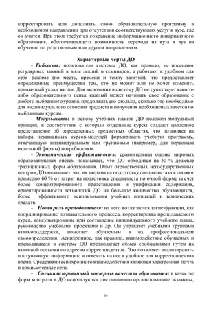 39
корректировать или дополнять свою образовательную программу в
необходимом направлении при отсутствии соответствующих услуг в вузе, где
он учится. При этом требуется сохранение информационного инвариантного
образования, обеспечивающего возможность перехода из вуза в вуз на
обучение по родственным или другим направлениям.
Характерные черты ДО
- Гибкость: пользователи системы ДО, как правило, не посещают
регулярных занятий в виде лекций и семинаров, а работают в удобном для
себя режиме (по месту, времени и темпу занятий), что предоставляет
определенные преимущества тем, кто не может или не хочет изменить
привычный уклад жизни. Для включения в систему ДО не существует какого-
либо образовательного ценза: каждый может начинать свое образование с
любого выбранного уровня,продолжать его столько, сколько это необходимо
для индивидуального освоения предметаи получения необходимыхзачетов по
выбранным курсам.
- Модульность: в основу учебных планов ДО положен модульный
принцип, в соответствии с которым отдельные курсы создают целостное
представление об определенных предметных областях, что позволяет из
набора независимых курсов-модулей формировать учебную программу,
отвечающую индивидуальным или групповым (например, для персонала
отдельной фирмы) потребностям.
- Экономическая эффективность: сравнительная оценка мировых
образовательных систем показывает, что ДО обходится на 50 % дешевле
традиционных форм образования. Опыт отечественных негосударственных
центров ДО показывает, что их затраты на подготовкуспециалиста составляют
примерно 60 % от затрат на подготовку специалиста по очной форме за счет
более концентрированного представления и унификации содержания,
ориентированности технологий ДО на большое количество обучающихся,
более эффективного использования учебных площадей и технических
средств.
- Новая роль преподавателя: на него возлагаются такие функции, как
координирование познавательного процесса, корректировка преподаваемого
курса, консультирование при составление индивидуального учебного плана,
руководство учебными проектами и др. Он управляет учебными группами
взаимоподдержки, помогает обучаемым в их профессиональном
самоопределении. Асинхронное, как правило, взаимодействие обучаемых и
преподавателя в системе ДО предполагает обмен сообщениями путем их
взаимной посылки по адресам корреспондентов. Это позволяет анализировать
поступающую информацию и отвечать на нее в удобное для корреспондентов
время. Средствами асинхронного взаимодействия являются электронная почта
и компьютерные сети.
- Специализированный контроль качества образования: в качестве
форм контроля в ДО используются дистанционно организованные экзамены,
Copyright ОАО «ЦКБ «БИБКОМ» & ООО «Aгентство Kнига-Cервис»
 