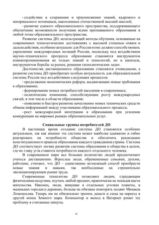 41
- содействие в сохранении и приумножении знаний, кадрового и
материального потенциала, накопленных отечественной высшей школой;
- развитие единого образовательного пространства, поддерживающего
обеспечение возможности получения всеми признаваемого образования в
любой точке образовательного пространства.
Развитие системы ДО, использующей методы обучения, основанные на
современных технологических достижениях с высокой степенью охвата и
дальнодействия, особенно актуально для Россиии оно должно способствовать
укреплению международных позиций России, поскольку под воздействием
научно-технического прогресса образование становится инструментом
взаимопроникновения не только знаний и технологий, но и капитала,
инструментом борьбы за рынок, решения геополитических задач.
Достоинства дистанционного образования становятся очевидными, а
развитие системы ДО приобретает особую актуальность для образовательной
системы России под воздействием следующих процессов:
- продолжениеэкономических реформ, выдвигающих новые требования
к образованию;
- формирование новых потребностей населения в современных;
- политические изменения, способствующие росту международных
связей, в том числе в области образования;
- появление и быстроеразвитие качественно новых технических средств
обмена информацией между участниками образовательного процесса;
- рост международной интеграции в образовании при усилении
конкуренции на мировых рынках образовательных услуг.
Социальные группы потребителей ДО
В настоящее время создание системы ДО становится особенно
актуальным, так как именно эта система может наиболее адекватно и гибко
реагировать на потребности общества и обеспечить реализацию
конституционного правана образованиекаждого гражданинастраны. Система
ДО соответствует логике развития системы образования и общества в целом,
где во главу угла ставятся потребности каждого отдельного человека.
В современном мире все большее количество людей предпочитают
учиться дистанционно. Взрослые люди, обремененные семьями, детьми,
работами, считают, что ДО – единственно возможный способ приобрести
новые знания и навыки, так необходимые на стремительно
эволюционирующем рынке труда.
Современные технологии ДО позволяют людям, страдающим
физическими недугами, изучать любой предмет, практически не покидая места
жительства. Наконец, люди, живущие в отдельных уголках планеты, в
маленьких городахи деревнях, больше не обязаны повторять подвиг Михаила
Ломоносова. Теперь им не обязательно тратить деньги и силы на переезд в
другой конец Земного шара. Компьютер и выход в Интернет решат эту
проблему в считанные минуты.
Copyright ОАО «ЦКБ «БИБКОМ» & ООО «Aгентство Kнига-Cервис»
 