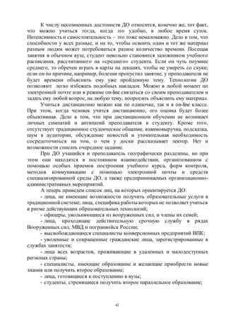 42
К числу несомненных достоинств ДО относится, конечно же, тот факт,
что можно учиться тогда, когда это удобно, в любое время суток.
Интенсивность и самостоятельность – это тоже немаловажно. Дело в том, что
способности у всех разные, и на то, чтобы освоить один и тот же материал
разным людям может потребоваться разное количество времени. Посещая
занятия в обычном вузе, студент невольно становится заложником учебного
расписания, рассчитанного на «среднего» студента. Если он чуть поумнее
среднего, то обречен играть в карты на лекциях, чтобы не умереть со скуки;
если он по причине, например, болезни пропустил занятие, у преподавателя не
будет времени объяснить ему уже пройденную тему. Технологии ДО
позволяют легко избежать подобных накладок. Можно в любой момент по
электронной почте или в режиме on-line связаться со своим преподавателем и
задать ему любой вопрос,на любую тему, попросить объяснить ему материал.
Учиться дистанционно можно как по одиночке, так и в on-line классе.
При этом, когда человек учится дистанционно, его оценка будет более
объективная. Дело в том, что при дистанционном обучении не возникает
личных симпатий и антипатий преподавателя к студенту. Кроме того,
отсутствует традиционное студенческое общение, взаимовыручка, подсказка,
шум в аудитории, обсуждение новостей и утомительная необходимость
сосредоточиться на том, о чем у доски рассказывает лектор. Нет и
возможности списать очередное задание.
При ДО учащийся и преподаватель географически разделены, но при
этом они находятся в постоянном взаимодействии, организованном с
помощью особых приемов построения учебного курса, форм контроля,
методов коммуникации с помощью электронной почты и средств
специализированной среды ДО, а также предпринимаемых организационно-
административных мероприятий.
А теперь приведем список лиц, на которых ориентируется ДО:
- лица, не имеющие возможности получить образовательные услуги в
традиционной системе; лица, специфика работы которыхне позволяет учиться
в ритме действующих образовательных технологий;
- офицеры, увольняющиеся из вооруженных сил, и члены их семей;
- лица, проходящие действительную срочную службу в рядах
Вооруженных сил, МВД и погранвойск России;
- высвобождающиеся специалисты конверсионных предприятий ВПК;
- уволенные и сокращенные гражданские лица, зарегистрированные в
службах занятости;
- лица всех возрастов, проживающие в удаленных и малодоступных
регионах страны;
- специалисты, имеющие образование и желающие приобрести новые
знания или получить второе образование;
- лица, готовящиеся к поступлению в вузы;
- студенты, стремящиеся получить второе параллельное образование;
Copyright ОАО «ЦКБ «БИБКОМ» & ООО «Aгентство Kнига-Cервис»
 