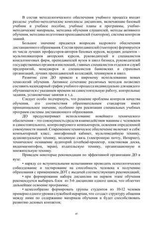45
В состав методологического обеспечения учебного процесса входят
разделы: учебно-методические комплексы дисциплин, включающие базовый
учебник и учебное пособие, учебные планы и программы, учебно-
методические материалы, методика обучения слушателей, методы активного
обучения, методика подготовки преподавателей (тьюторов), система контроля
знаний.
Большое значение придается вопросам кадрового обеспечения
дистанционного образования. Состав преподавателей (тьюторов) формируется
из числа лучших профессоров-авторов базовых курсов, ведущих доцентов –
мультипликаторов авторских курсов, руководителей и специалистов
консалтинговых фирм, преподавателей вузов и школ бизнеса, руководителей
государственныхорганов и инспекций, главных специалистов отделов и служб
предприятий, менеджеров и специалистов банковских и страховых
организаций, лучших преподавателей колледжей, техникумов и школ.
Развитие сети ДО привело к широкому использованию новых
технологий обучения. Активное сочетание различных методов позволяет
составить календарный график учебного процессаиндивидуально для каждого
обучающегося с указанием времени на самостоятельную работу, контрольные
задания, установочные занятия и т.д.
Следует особо подчеркнуть, что решение проблемы контроля качества
обучения, его соответствия образовательным стандартам имеет
принципиальное значение, особенно при реализации специальных учебных
программ системы дистанционного образования.
ДО предусматривает использование новейшего технического
обеспечения – это совокупностьсредств взаимодействия машины с человеком
и самостоятельного, контролируемого компьютером, освоения определенной
совокупности знаний. Современноетехническое обеспечение включает в себя:
компьютерный класс, лингафонный кабинет, мультимедийную технику,
аудиовизуальную технику, модемную связь (электронную почту, Интернет),
техническое оснащение аудиторий (overhead-проектор, пластиковая доска,
видеомагнитофон, экран), издательскую технику, организационную и
множительную технику.
Приведем некоторые рекомендации по эффективной организации ДО в
вузе:
• наряду со вступительными испытаниями проводить психологическое
собеседование и тестирование на способность человека к получению
образования с применением ДОТ с выдачей соответствующих рекомендаций;
• при формировании набора дисциплин на первом этапе обучения
рекомендуется выбирать блок из 5-6 дисциплин одного цикла, что облегчит
дальнейшее освоение программы;
• целесообразно формировать группы студентов из 10-12 человек
примерно одного уровня служебной иерархии, что создаст структуру общения
между ними по содержанию материала обучения и будет способствовать
развитию деловых контактов;
Copyright ОАО «ЦКБ «БИБКОМ» & ООО «Aгентство Kнига-Cервис»
 