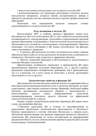 46
• ввести постоянные консультации для студентов в системе ДО;
• компьютеризировать все процедуры регистрации студентов, выдачи
методических материалов, контроля знаний, альтернативности выбора и
перезачета дисциплин для лиц, имеющих высшее и среднее профессиональное
образование.
Реализация этих мероприятий позволит повысить степень
удовлетворенности студента и качество ДО.
Роль мотивации в системе ДО
Использование ДОТ в учебном процессе формирует новую роль
обучающегося. Для того чтобы пройти ДО, от него требуется исключительная
мотивированность, самоорганизация, трудолюбие и определенный стартовый
уровень образования, сочетающийся с технологической подготовленностью и
обеспеченностью для работы в компьютерных телекоммуникациях. Практика
показывает, что росту мотивации к ДО немало способствуют два фактора,
также относящиеся к дидактике:
1. Слушатель ДО изначально осознает, что надеяться он может главным
образом на самого себя, но он же располагает возможностями углубленного и
интересного обучения и даже досрочного завершения обучения.
2. Многих слушателей привлекает в ДО возможность использования и
освоения Интернет-технологий.
Перечисленные особенности определяют и преимущества ДО перед
традиционными формами получения образования, но, с другой стороны,
предъявляя определенные специфические требования, как к преподавателю,
так и к слушателю, ни в коем случае не облегчают, а подчас увеличивают
трудозатраты и того и другого.
Дидактические свойства и функции ДО
Дистанционноезаочноеобучение наиболее близко по характеристикам и
некоторым организационным моментам стоит к заочному обучению, но имеет
существенные, даже внешне заметные отличия. Например, свободный график
обучения, расширенные возможности общения с преподавателем с
использованием средств новых информационных технологий,
специализированные комплекты средств обучения для эффективной
самостоятельной работы и другие.
Однако, говоря о дидактическихсвойствах и функциях ДО, важно иметь
в виду два важнейших фактора:
1. Обучение средствами ДО в отличие от самообразования по
определению предполагает взаимодействие преподавателя и обучаемого.
Наличие преподавателя в системе обучения обязательно и, прежде всего,
обязательна принадлежащая ему функция управления процессом обучения в
технологиях ДО, реализуемая не только воздействием на трансформации
предметной области, но и на технологические приемы и средстваДО в системе
компьютерных телекоммуникаций.
Copyright ОАО «ЦКБ «БИБКОМ» & ООО «Aгентство Kнига-Cервис»
 