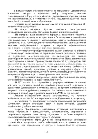 47
2. Каждая система обучения строится на определенной дидактической
концепции, которая и определяет отбор содержания, методов,
организационных форм, средств обучения, формирующих исходные данные
для моделирования ДО и отражаемые в УМК предметных областей - как в
важнейшей составной части в образовании.
Основные концептуальные педагогические положения построения ДО
можно свести к следующим:
- В центре процесса обучения находится самостоятельная
познавательная деятельность обучаемого (учение, а не преподавание).
- На передний план выдвигается парадигма овладевания способами
познавательной деятельности, которые он мог бы применять в дальнейшем и
при необходимости повышать квалификацию, менять профессиональную
ориентацию и т.д., используя для этого приобретенные навыки использования
мировых информационных ресурсов в мировом информационном
пространстве и в корпоративных системах образования.
- Самостоятельное приобретение знаний должно опираться на активную
познавательную деятельность, не ограничивающуюся овладением знаниями,
но непременно предусматривающую их применение для решения
разнообразныхпроблем окружающей действительности. Метод непрерывного
проектирования в основе образовательных технологий ДО, построение этих
технологий на программно-целевых методах управления учебным процессом
(в том числе с использованием таких технологий, как чтение проблемных и
установочных лекций, применение учебных и внеучебных форм НИР
учащихся, развитие творчества, обучения в сотрудничестве, разноуровневогои
модульного обучения и др.) – ключ к решению этой задачи.
- Обучение дистанционно предусматривает дифференциацию, поскольку
оно изначально нацелено на образовательные услуги.
- В ДО должна быть отработана и регулярно применяться система
контроля за усвоением знаний и способами познавательной деятельности,
реализуемая дистанционно в обратных связях на уровнях оперативного и
текущего, отчасти рубежного контроля. Эта система носит комплексный
характер и в полной мере отражается тьютором в УМК по дисциплине.
Обобщая вышесказанное, можно констатировать, что основные
требования дидактики ДО к построению модели ДО сводятся к следующему:
- организация ДО предполагает детальное планирование деятельности
обучаемого, четкую постановку задач и целей обучения, доставку
необходимых учебных материалов;
- должны обеспечиваться максимально возможная интерактивность
между обучаемым и преподавателем, пооперационная, оперативная и
отсроченная обратная связь между обучаемым и учебным материалом,
предоставление возможности группового обучения;
- структурирование курса ДО и его информационное обеспечение
должно быть модульным, чтобы обучаемый имел возможность четко
осознавать свое продвижение от модуля к модулю (фактор мотивации
Copyright ОАО «ЦКБ «БИБКОМ» & ООО «Aгентство Kнига-Cервис»
 