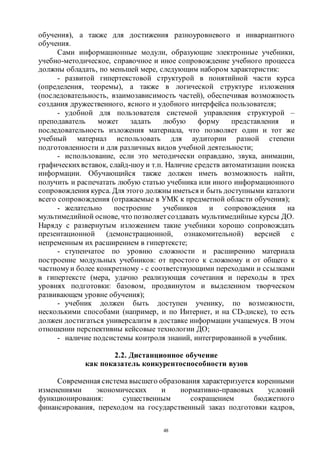 48
обучения), а также для достижения разноуровневого и инвариантного
обучения.
Сами информационные модули, образующие электронные учебники,
учебно-методическое, справочное и иное сопровождение учебного процесса
должны обладать, по меньшей мере, следующим набором характеристик:
- развитой гипертекстовой структурой в понятийной части курса
(определения, теоремы), а также в логической структуре изложения
(последовательность, взаимозависимость частей), обеспечивая возможность
создания дружественного, ясного и удобного интерфейса пользователя;
- удобной для пользователя системой управления структурой –
преподаватель может задать любую форму представления и
последовательность изложения материала, что позволяет один и тот же
учебный материал использовать для аудитории разной степени
подготовленности и для различных видов учебной деятельности;
- использование, если это методически оправдано, звука, анимации,
графическихвставок, слайд-шоу и т.п. Наличие средств автоматизации поиска
информации. Обучающийся также должен иметь возможность найти,
получить и распечатать любую статью учебника или иного информационного
сопровождения курса. Для этого должны иметься и быть доступными каталоги
всего сопровождения (отражаемые в УМК к предметной области обучения);
- желательно построение учебников и сопровождения на
мультимедийной основе, что позволяет создавать мультимедийные курсы ДО.
Наряду с развернутым изложением такие учебники хорошо сопровождать
презентационной (демонстрационной, ознакомительной) версией с
непременным их расширением в гипертексте;
- ступенчатое по уровню сложности и расширению материала
построение модульных учебников: от простого к сложному и от общего к
частномуи более конкретному - с соответствующими переходами и ссылками
в гипертексте (мера, удачно реализующая сочетания и переходы в трех
уровнях подготовки: базовом, продвинутом и выделенном творческом
развивающем уровне обучения);
- учебник должен быть доступен ученику, по возможности,
несколькими способами (например, и по Интернет, и на СD-диске), то есть
должен достигаться универсализм в доставке информации учащемуся. В этом
отношении перспективны кейсовые технологии ДО;
- наличие подсистемы контроля знаний, интегрированной в учебник.
2.2. Дистанционное обучение
как показатель конкурентоспособности вузов
Современная система высшего образования характеризуется коренными
изменениями экономических и нормативно-правовых условий
функционирования: существенным сокращением бюджетного
финансирования, переходом на государственный заказ подготовки кадров,
Copyright ОАО «ЦКБ «БИБКОМ» & ООО «Aгентство Kнига-Cервис»
 
