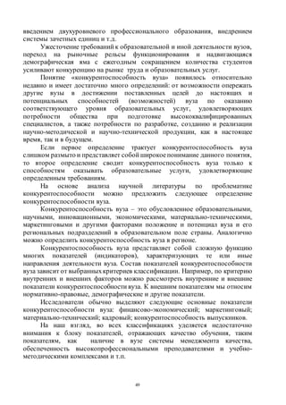 49
введением двухуровневого профессионального образования, внедрением
системы зачетных единиц и т.д.
Ужесточение требований к образовательной и иной деятельности вузов,
переход на рыночные рельсы функционирования и надвигающаяся
демографическая яма с ежегодным сокращением количества студентов
усиливают конкуренцию на рынке труда и образовательных услуг.
Понятие «конкурентоспособность вуза» появилось относительно
недавно и имеет достаточно много определений: от возможности опережать
другие вузы в достижении поставленных целей до настоящих и
потенциальных способностей (возможностей) вуза по оказанию
соответствующего уровня образовательных услуг, удовлетворяющих
потребности общества при подготовке высококвалифицированных
специалистов, а также потребности по разработке, созданию и реализации
научно-методической и научно-технической продукции, как в настоящее
время, так и в будущем.
Если первое определение трактует конкурентоспособность вуза
слишком размыто и представляет собой широкоепонимание данного понятия,
то второе определение сводит конкурентоспособность вуза только к
способностям оказывать образовательные услуги, удовлетворяющие
определенным требованиям.
На основе анализа научной литературы по проблематике
конкурентоспособности можно предложить следующее определение
конкурентоспособности вуза.
Конкурентоспособность вуза – это обусловленное образовательными,
научными, инновационными, экономическими, материально-техническими,
маркетинговыми и другими факторами положение и потенциал вуза и его
региональных подразделений в образовательном поле страны. Аналогично
можно определить конкурентоспособность вуза в регионе.
Конкурентоспособность вуза представляет собой сложную функцию
многих показателей (индикаторов), характеризующих те или иные
направления деятельности вуза. Состав показателей конкурентоспособности
вуза зависит от выбранныхкритериев классификации. Например, по критерию
внутренних и внешних факторов можно рассмотреть внутренние и внешние
показатели конкурентоспособности вуза. К внешним показателям мы относим
нормативно-правовые, демографические и другие показатели.
Исследователи обычно выделяют следующие основные показатели
конкурентоспособности вуза: финансово-экономический; маркетинговый;
материально-технический; кадровый; конкурентоспособность выпускников.
На наш взгляд, во всех классификациях уделяется недостаточно
внимания к блоку показателей, отражающих качество обучения, таким
показателям, как наличие в вузе системы менеджмента качества,
обеспеченность высокопрофессиональными преподавателями и учебно-
методическими комплексами и т.п.
Copyright ОАО «ЦКБ «БИБКОМ» & ООО «Aгентство Kнига-Cервис»
 