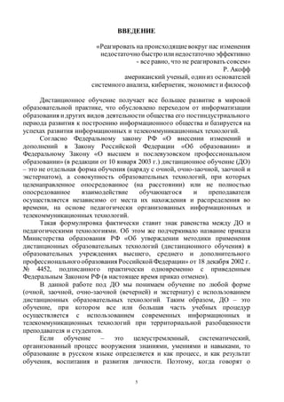5
ВВЕДЕНИЕ
«Реагировать на происходящиевокруг нас изменения
недостаточно быстро или недостаточно эффективно
- все равно, что не реагировать совсем»
Р. Акофф
американский ученый, один из основателей
системного анализа, кибернетик, экономист и философ
Дистанционное обучение получает все большее развитие в мировой
образовательной практике, что обусловлено переходом от информатизации
образования и других видов деятельности общества его постиндустриального
периода развития к построению информационного общества и базируется на
успехах развития информационных и телекоммуникационных технологий.
Согласно Федеральному закону РФ «О внесении изменений и
дополнений в Закону Российской Федерации «Об образовании» и
Федеральному Закону «О высшем и послевузовском профессиональном
образовании» (в редакции от 10 января 2003 г.) дистанционное обучение (ДО)
– это не отдельная форма обучения (наряду с очной, очно-заочной, заочной и
экстернатом), а совокупность образовательных технологий, при которых
целенаправленное опосредованное (на расстоянии) или не полностью
опосредованное взаимодействие обучающегося и преподавателя
осуществляется независимо от места их нахождения и распределения во
времени, на основе педагогически организованных информационных и
телекоммуникационных технологий.
Такая формулировка фактически ставит знак равенства между ДО и
педагогическими технологиями. Об этом же подчеркивало название приказа
Министерства образования РФ «Об утверждении методики применения
дистанционных образовательных технологий (дистанционного обучения) в
образовательных учреждениях высшего, среднего и дополнительного
профессиональногообразования Российской Федерации» от 18 декабря 2002 г.
№ 4452, подписанного практически одновременно с приведенным
Федеральным Законом РФ (в настоящее время приказ отменен).
В данной работе под ДО мы понимаем обучение по любой форме
(очной, заочной, очно-заочной (вечерней) и экстернату) с использованием
дистанционных образовательных технологий. Таким образом, ДО – это
обучение, при котором все или большая часть учебных процедур
осуществляется с использованием современных информационных и
телекоммуникационных технологий при территориальной разобщенности
преподавателя и студентов.
Если обучение – это целеустремленный, систематический,
организованный процесс вооружения знаниями, умениями и навыками, то
образование в русском языке определяется и как процесс, и как результат
обучения, воспитания и развития личности. Поэтому, когда говорят о
Copyright ОАО «ЦКБ «БИБКОМ» & ООО «Aгентство Kнига-Cервис»
 