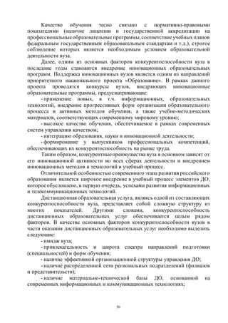 50
Качество обучения тесно связано с нормативно-правовыми
показателями (наличие лицензии и государственной аккредитации на
профессиональные образовательные программы,соответствиеучебныхпланов
федеральным государственным образовательным стандартам и т.д.), строгое
соблюдение которых является необходимым условием образовательной
деятельности вуза.
Далее, одним из основных факторов конкурентоспособности вуза в
последние годы становится внедрение инновационных образовательных
программ. Поддержка инновационных вузов является одним из направлений
приоритетного национального проекта «Образование». В рамках данного
проекта проводятся конкурсы вузов, внедряющих инновационные
образовательные программы, предусматривающие:
- применение новых, в т.ч. информационных, образовательных
технологий, внедрение прогрессивных форм организации образовательного
процесса и активных методов обучения, а также учебно-методических
материалов, соответствующих современному мировому уровню;
- высокое качество обучения, обеспечиваемое в рамках современных
систем управления качеством;
- интеграцию образования, науки и инновационной деятельности;
- формирование у выпускников профессиональных компетенций,
обеспечивающих их конкурентоспособность на рынке труда.
Таким образом, конкурентныепреимущества вуза в основном зависят от
его инновационной активности во всех сферах деятельности и внедрением
инновационных методов и технологий в учебный процесс.
Отличительной особенностью современного этапа развития российского
образования является широкое внедрение в учебный процесс элементов ДО,
котороеобусловлено, в первую очередь, успехами развития информационных
и телекоммуникационных технологий.
Дистанционная образовательная услуга, являясь одной из составляющих
конкурентоспособности вуза, представляет собой сложную структуру из
многих показателей. Другими словами, конкурентоспособность
дистанционных образовательных услуг обеспечивается целым рядом
факторов. В качестве основных факторов конкурентоспособности вузов в
части оказания дистанционных образовательных услуг необходимо выделить
следующие:
- имидж вуза;
- привлекательность и широта спектра направлений подготовки
(специальностей) и форм обучения;
- наличие эффективной организационной структуры управления ДО;
- наличие распределенной сети региональных подразделений (филиалов
и представительств);
- наличие материально-технической базы ДО, основанной на
современных информационных и коммуникационных технологиях;
Copyright ОАО «ЦКБ «БИБКОМ» & ООО «Aгентство Kнига-Cервис»
 