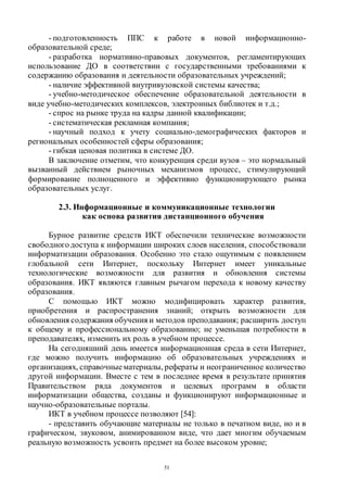 51
- подготовленность ППС к работе в новой информационно-
образовательной среде;
- разработка нормативно-правовых документов, регламентирующих
использование ДО в соответствии с государственными требованиями к
содержанию образования и деятельности образовательных учреждений;
- наличие эффективной внутривузовской системы качества;
- учебно-методическое обеспечение образовательной деятельности в
виде учебно-методических комплексов, электронных библиотек и т.д.;
- спрос на рынке труда на кадры данной квалификации;
- систематическая рекламная компания;
- научный подход к учету социально-демографических факторов и
региональных особенностей сферы образования;
- гибкая ценовая политика в системе ДО.
В заключение отметим, что конкуренция среди вузов – это нормальный
вызванный действием рыночных механизмов процесс, стимулирующий
формирование полноценного и эффективно функционирующего рынка
образовательных услуг.
2.3. Информационные и коммуникационные технологии
как основа развития дистанционного обучения
Бурное развитие средств ИКТ обеспечили технические возможности
свободногодоступа к информации широких слоев населения, способствовали
информатизации образования. Особенно это стало ощутимым с появлением
глобальной сети Интернет, поскольку Интернет имеет уникальные
технологические возможности для развития и обновления системы
образования. ИКТ являются главным рычагом перехода к новому качеству
образования.
С помощью ИКТ можно модифицировать характер развития,
приобретения и распространения знаний; открыть возможности для
обновления содержания обучения и методов преподавания; расширить доступ
к общему и профессиональному образованию; не уменьшая потребности в
преподавателях, изменить их роль в учебном процессе.
На сегодняшний день имеется информационная среда в сети Интернет,
где можно получить информацию об образовательных учреждениях и
организациях, справочныематериалы, рефераты и неограниченное количество
другой информации. Вместе с тем в последнее время в результате принятия
Правительством ряда документов и целевых программ в области
информатизации общества, созданы и функционируют информационные и
научно-образовательные порталы.
ИКТ в учебном процессе позволяют [54]:
- представить обучающие материалы не только в печатном виде, но и в
графическом, звуковом, анимированном виде, что дает многим обучаемым
реальную возможность усвоить предмет на более высоком уровне;
Copyright ОАО «ЦКБ «БИБКОМ» & ООО «Aгентство Kнига-Cервис»
 