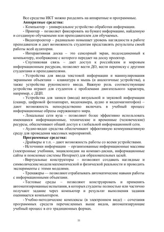 53
Все средства ИКТ можно разделить на аппаратные и программные.
Аппаратные средства:
- Компьютер – универсальное устройство обработки информации.
- Принтер – позволяет фиксировать на бумаге информацию, найденную
и созданную обучаемыми или преподавателем для обучаемых.
- Видеопроектор – радикально повышает уровень наглядности в работе
преподавателя и дает возможность студентам представлять результаты своей
работы всей аудитории.
- Интерактивная доска – это сенсорный экран, подсоединенный к
компьютеру, изображение с которого передает на доску проектор.
- Спутниковая связь – дает доступ к российским и мировым
информационным ресурсам, позволяет вести ДО, вести переписку с другими
студентами и преподавателями.
- Устройства для ввода текстовой информации и манипулирования
экранными объектами – клавиатура и мышь (и аналогичные устройства), а
также устройства рукописного ввода. Важную роль соответствующие
устройства играют для студентов с проблемами двигательного характера,
например, с ДЦП.
- Устройства для записи (ввода) визуальной и звуковой информации
(сканер, цифровой фотоаппарат, видеокамера, аудио и видеомагнитофон) –
дают возможность непосредственно включать в учебный процесс
информационные образы окружающего мира.
- Локальные сети вуза – позволяют более эффективно использовать
имеющиеся информационные, технические и временные (человеческие)
ресурсы, обеспечивают общий доступ к глобальной информационной сети.
- Аудио-видео средства обеспечивают эффективную коммуникативную
среду для проведения массовых мероприятий.
Программные средства:
- Драйверы и т.п. – дают возможность работы со всеми устройствами.
- Источники информации – организованные информационные массивы
(электронные учебники, энциклопедии на компакт-дисках, информационные
сайты и поисковые системы Интернет) для образовательных целей.
- Виртуальные конструкторы – позволяют создавать наглядные и
символическиемодели математической и физической реальности и проводить
эксперименты с этими моделями.
- Тренажеры — позволяют отрабатывать автоматические навыки работы
с информационными объектами.
- Тестовые среды – позволяют конструировать и применять
автоматизированные испытания, в которыхстуденты полностью или частично
получают задание через компьютер и результат выполнения задания
оценивается компьютером.
- Учебно-методические комплексы (в электронном виде) – сочетания
программных средств перечисленных выше видов, автоматизирующие
учебный процесс в его традиционных формах.
Copyright ОАО «ЦКБ «БИБКОМ» & ООО «Aгентство Kнига-Cервис»
 
