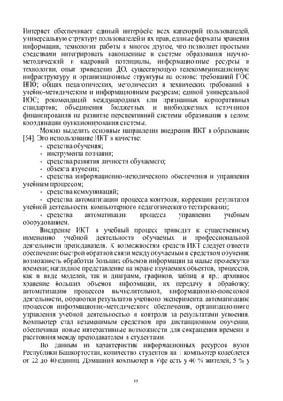 55
Интернет обеспечивает единый интерфейс всех категорий пользователей,
универсальную структуру пользователей и их прав, единые форматы хранения
информации, технологии работы и многое другое, что позволяет простыми
средствами интегрировать накопленные в системе образования научно-
методический и кадровый потенциалы, информационные ресурсы и
технологии, опыт проведения ДО, существующую телекоммуникационную
инфраструктуру и организационные структуры на основе: требований ГОС
ВПО; общих педагогических, методических и технических требований к
учебно-методическим и информационным ресурсам; единой универсальной
ИОС; рекомендаций международных или признанных корпоративных
стандартов; объединения бюджетных и внебюджетных источников
финансирования на развитие перспективной системы образования в целом;
координации функционирования системы.
Можно выделить основные направления внедрения ИКТ в образование
[54]. Это использование ИКТ в качестве:
- средства обучения;
- инструмента познания;
- средства развития личности обучаемого;
- объекта изучения;
- средства информационно-методического обеспечения и управления
учебным процессом;
- средства коммуникаций;
- средства автоматизации процесса контроля, коррекции результатов
учебной деятельности, компьютерного педагогического тестирования;
- средства автоматизации процесса управления учебным
оборудованием.
Внедрение ИКТ в учебный процесс приводит к существенному
изменению учебной деятельности обучаемых и профессиональной
деятельности преподавателя. К возможностям средств ИКТ следует отнести
обеспечениебыстрой обратной связи междуобучаемым и средством обучения;
возможность обработки больших объемов информации за малые промежутки
времени; наглядное представление на экране изучаемых объектов, процессов,
как в виде моделей, так и диаграмм, графиков, таблиц и пр.; архивное
хранение больших объемов информации, их передачу и обработку;
автоматизацию процессов вычислительной, информационно-поисковой
деятельности, обработки результатов учебного эксперимента; автоматизацию
процессов информационно-методического обеспечения, организационного
управления учебной деятельностью и контроля за результатами усвоения.
Компьютер стал незаменимым средством при дистанционном обучении,
обеспечивая новые интерактивные возможности для сокращения времени и
расстояния между преподавателем и студентами.
По данным из характеристик информационных ресурсов вузов
Республики Башкортостан, количество студентов на 1 компьютер колеблется
от 22 до 40 единиц. Домашний компьютер в Уфе есть у 40 % жителей, 5 % у
Copyright ОАО «ЦКБ «БИБКОМ» & ООО «Aгентство Kнига-Cервис»
 
