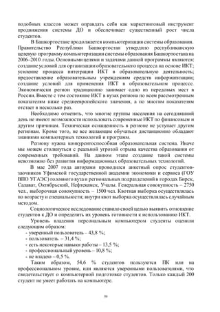 59
подобных классов может оправдать себя как маркетинговый инструмент
продвижения системы ДО и обеспечивает существенный рост числа
студентов.
В Башкортостанепродолжается компьютеризация системы образования.
Правительство Республики Башкортостан утвердило республиканскую
целевую программукомпьютеризации системы образования Башкортостанана
2006–2010 годы. Основными целями и задачами данной программы являются:
созданиеусловий для организации образовательногопроцесса на основе ИКТ;
усиление процесса интеграции ИКТ в образовательную деятельность;
предоставление образовательным учреждениям средств информатизации;
создание условий для применения ИКТ в образовательном процессе.
Экономически регион традиционно занимает одно из передовых мест в
России. Вместе с тем состояние ИКТ в вузах региона по всем рассмотренным
показателям ниже среднеевропейского значения, а по многим показателям
отстает в несколько раз.
Необходимо отметить, что многие группы населения на сегодняшний
день не имеют возможности использовать современныеИКТ по финансовым и
другим причинам. Техническая оснащенность в регионе не уступает другим
регионам. Кроме того, не все желающие обучаться дистанционно обладают
знаниями компьютерных технологий и программ.
Региону нужна конкурентоспособная образовательная система. Иначе
мы можем столкнуться с реальной угрозой отрыва качества образования от
современных требований. На данном этапе создание такой системы
невозможно без развития информационных образовательных технологий.
В мае 2007 года авторами проводился анкетный опрос студентов-
заочников Уфимской государственной академии экономики и сервиса (ГОУ
ВПО УГАЭС) головного вузаи региональныхподразделений в городах Бирск,
Салават, Октябрьский, Нефтекамск, Учалы. Генеральная совокупность – 2750
чел., выборочная совокупность – 1500 чел. Квотная выборка осуществлялась
по возрастуи специальности; внутри квот выборкаосуществлялась случайным
методом.
Социологическое исследованиеставило своей целью выявить отношение
студентов к ДО и определить их уровень готовности к использованию ИКТ.
Уровень владения персональным компьютером студенты оценили
следующим образом:
- уверенный пользователь – 43,8 %;
- пользователь – 31,4 %;
- есть некоторыенавыки работы – 13,5 %;
- профессиональный уровень – 10,8 %;
- не владею – 0,5 %.
Таким образом, 54,6 % студентов пользуются ПК или на
профессиональном уровне, или являются уверенными пользователями, что
свидетельствует о компьютерной подготовке студентов. Только каждый 200
студент не умеет работать на компьютере.
Copyright ОАО «ЦКБ «БИБКОМ» & ООО «Aгентство Kнига-Cервис»
 