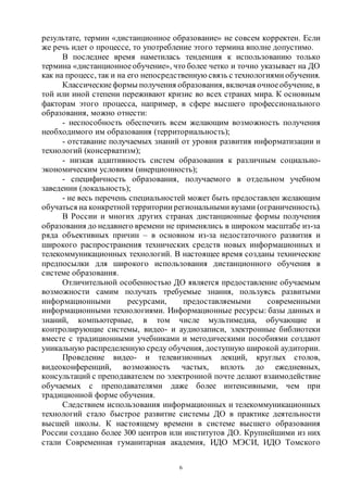 6
результате, термин «дистанционное образование» не совсем корректен. Если
же речь идет о процессе, то употребление этого термина вполне допустимо.
В последнее время наметилась тенденция к использованию только
термина «дистанционное обучение», что более четко и точно указывает на ДО
как на процесс, так и на его непосредственную связь с технологиями обучения.
Классическиеформы получения образования, включая очноеобучение, в
той или иной степени переживают кризис во всех странах мира. К основным
факторам этого процесса, например, в сфере высшего профессионального
образования, можно отнести:
- неспособность обеспечить всем желающим возможность получения
необходимого им образования (территориальность);
- отставание получаемых знаний от уровня развития информатизации и
технологий (консерватизм);
- низкая адаптивность систем образования к различным социально-
экономическим условиям (инерционность);
- специфичность образования, получаемого в отдельном учебном
заведении (локальность);
- не весь перечень специальностей может быть предоставлен желающим
обучаться на конкретной территории региональными вузами (ограниченность).
В России и многих других странах дистанционные формы получения
образования до недавнего времени не применялись в широком масштабе из-за
ряда объективных причин – в основном из-за недостаточного развития и
широкого распространения технических средств новых информационных и
телекоммуникационных технологий. В настоящее время созданы технические
предпосылки для широкого использования дистанционного обучения в
системе образования.
Отличительной особенностью ДО является предоставление обучаемым
возможности самим получать требуемые знания, пользуясь развитыми
информационными ресурсами, предоставляемыми современными
информационными технологиями. Информационные ресурсы: базы данных и
знаний, компьютерные, в том числе мультимедиа, обучающие и
контролирующие системы, видео- и аудиозаписи, электронные библиотеки
вместе с традиционными учебниками и методическими пособиями создают
уникальную распределенную среду обучения, доступную широкой аудитории.
Проведение видео- и телевизионных лекций, круглых столов,
видеоконференций, возможность частых, вплоть до ежедневных,
консультаций с преподавателем по электронной почте делают взаимодействие
обучаемых с преподавателями даже более интенсивными, чем при
традиционной форме обучения.
Следствием использования информационных и телекоммуникационных
технологий стало быстрое развитие системы ДО в практике деятельности
высшей школы. К настоящему времени в системе высшего образования
России создано более 300 центров или институтов ДО. Крупнейшими из них
стали Современная гуманитарная академия, ИДО МЭСИ, ИДО Томского
Copyright ОАО «ЦКБ «БИБКОМ» & ООО «Aгентство Kнига-Cервис»
 