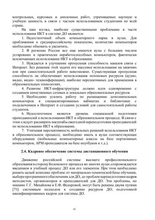 61
контрольных, курсовых и дипломных работ, утрачиваемых научную и
учебную ценность в связи с частым использованием студентами по всей
стране.
На наш взгляд, наиболее существенными проблемами в части
использования ИКТ в системе ДО являются:
1. Недостаточный объем компьютерного парка в вузах. Для
приближения к среднероссийскому показателю, количество компьютеров
необходимо обновить и увеличить.
2. В регионах России все еще имеются вузы с большим числом
устаревших и практически неработоспособных компьютеров, фактически
исключающих использование ИКТ в образовании.
3. Нуждается в улучшении пропускная способность каналов связи с
Интернет. Без решения этой задачи его массовое использование на занятиях
или при самостоятельной работе невозможно. Существующая пропускная
способность не обеспечивает использования потоковых ресурсов (аудио,
видео, видео- телеконференции), наиболее перспективных для применения в
образовательных технологиях.
4. Развитие ИКТ-инфраструктуры должно идти одновременно с
созданием качественных сетевых и локальных образовательных ресурсов.
5. Необходимо усилить работу по размещению дополнительных
компьютеров в специализированных кабинетах и библиотеках с
подключением к Интернет и создании условий для самостоятельной работы
студентов.
6. Недостаточным является уровень специальной подготовки
преподавателей к использованию ИКТ в образовательном процессе. В связи с
этим следует расширить масштабы ежегодной переподготовки преподавателей
по использованию ИКТ в образовании.
7. Учитывая перспективность мобильных решений использования ИКТ
в образовательном процессе, необходимо иметь в вузах соответствующее
оборудование (мобильные компьютерные классы на базе портативных
компьютеров, АРМ преподавателя на базе ноутбуков и т.д.).
2.4. Кадровое обеспечение системы дистанционного обучения
Движение российской системы высшего профессионального
образования в сторонуБолонского процесса во многих вузах сопровождается
введением в учебный процесс ДО или его элементов. При этом необходимо
решить целый комплекс проблем: от материально-технической базы обучения,
выборапрограммногообеспечения для ДО, до проблем переподготовки кадров
методистов, организаторов и преподавателей для ДО. Эти проблемы, по
мнению Г.Г. Михайлова и Е.Ф. Федоровой, могут быть решены двумя путями
[71]: системным подходом к созданию ресурсов ДО; подготовкой
квалифицированных кадров для системы ДО.
Copyright ОАО «ЦКБ «БИБКОМ» & ООО «Aгентство Kнига-Cервис»
 