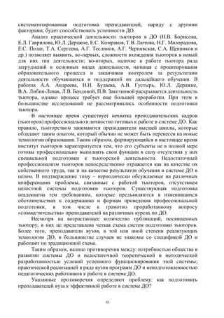 63
систематизированная подготовка преподавателей, наряду с другими
факторами, будет способствовать успешности ДО.
Анализ практической деятельности тьюторов в ДО (Н.В. Борисова,
Е.Л. Гаврилова, Ю.Л. Деражне, Е.С. Комраков, Т.В. Лютова, Н.Г. Милорадова,
Е.С. Полат, Т.А. Сергеева, А.Г. Теслинов, А.Г. Чернявская, С.А. Щенников и
др.) позволяет выявить, во-первых, сложности вхождения тьюторов в новый
для них тип деятельности; во-вторых, наличие в работе тьютора ряда
затруднений в основных видах деятельности, начиная с проектирования
образовательного процесса и заканчивая контролем за результатами
деятельности обучающихся и поддержкой их дальнейшего обучения. В
работах А.А. Андреева, Н.И. Булаева, А.В. Густырь, Ю.Л. Деражне,
В.А. Либин-Левав, Л.В. Бендовой, П.В. Закотновой раскрывается деятельность
тьютора, однако процесс требует еще большей проработки. При этом в
большинстве исследований не рассматривались особенности подготовки
тьютора.
В настоящее время существует нехватка преподавательских кадров
(тьюторов) профессиональноиличностно готовыхк работе в системе ДО. Как
правило, тьюторством занимаются преподаватели высшей школы, которые
обладают таким опытом, который обычно не может быть перенесен на новые
технологии образования. Таким образом, формирующийся в настоящее время
институт тьюторов характеризуется тем, что его субъекты не в полной мере
готовы профессионально выполнять свои функции в силу отсутствия у них
специальной подготовки к тьюторской деятельности. Недостаточный
профессионализм тьюторов непосредственно отражается как на качестве их
собственного труда, так и на качестве результатов обучения в системе ДО в
целом. В подтверждение тому – периодически обсуждаемые на различных
конференциях проблемы, связанные с работой тьюторов, отсутствием
целостной системы подготовки тьюторов. Существующая подготовка
неадекватна тем требованиям, которые предъявляются в изменившихся
обстоятельствах к содержанию и формам проведения профессиональной
подготовки, в том числе к грамотно проработанному вопросу
«совместительства» преподавателей на различных курсах по ДО.
Несмотря на возрастающее количество публикаций, посвященных
тьютору, в них не представлена четкая схема систем подготовки тьюторов.
Более того, преподаватели вузов, в той или иной степени реализующих
технологии ДО, в большинстве случаев не знакомы со спецификой ДО и
работают по традиционной схеме.
Таким образом, налицо противоречия между: потребностью общества в
развитии системы ДО и недостаточной теоретической и методической
разработанностью условий успешного функционирования этой системы;
практической реализацией в ряде вузов программ ДО и неподготовленностью
педагогических работников к работе в системе ДО.
Указанные противоречия определяют проблему: как подготовить
преподавателей вуза к эффективной работе в системе ДО?
Copyright ОАО «ЦКБ «БИБКОМ» & ООО «Aгентство Kнига-Cервис»
 