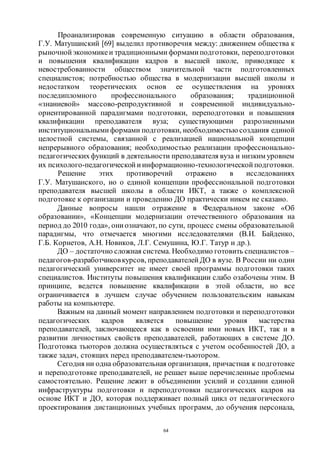 64
Проанализировав современную ситуацию в области образования,
Г.У. Матушанский [69] выделил противоречия между: движением общества к
рыночной экономикеи традиционными формами подготовки, переподготовки
и повышения квалификации кадров в высшей школе, приводящее к
невостребованности обществом значительной части подготовленных
специалистов; потребностью общества в модернизации высшей школы и
недостатком теоретических основ ее осуществления на уровнях
последипломного профессионального образования; традиционной
«знаниевой» массово-репродуктивной и современной индивидуально-
ориентированной парадигмами подготовки, переподготовки и повышения
квалификации преподавателя вуза; существующими разрозненными
институциональными формами подготовки, необходимостью создания единой
целостной системы, связанной с реализацией национальной концепции
непрерывного образования; необходимостью реализации профессионально-
педагогическихфункций в деятельности преподавателя вуза и низким уровнем
их психолого-педагогической иинформационно-технологической подготовки.
Решение этих противоречий отражено в исследованиях
Г.У. Матушанского, но о единой концепции профессиональной подготовки
преподавателя высшей школы в области ИКТ, а также о комплексной
подготовке к организации и проведению ДО практически никем не сказано.
Данные вопросы нашли отражение в Федеральном законе «Об
образовании», «Концепции модернизации отечественного образования на
период до 2010 года», они означают, по сути, процесс смены образовательной
парадигмы, что отмечается многими исследователями (В.И. Байденко,
Г.Б. Корнетов, А.Н. Новиков, Л.Г. Семушина, Ю.Г. Татур и др.).
ДО – достаточно сложная система. Необходимо готовить специалистов –
педагогов-разработчиковкурсов, преподавателей ДО в вузе. В России ни один
педагогический университет не имеет своей программы подготовки таких
специалистов. Институты повышения квалификации слабо озабочены этим. В
принципе, ведется повышение квалификации в этой области, но все
ограничивается в лучшем случае обучением пользовательским навыкам
работы на компьютере.
Важным на данный момент направлением подготовки и переподготовки
педагогических кадров является повышение уровня мастерства
преподавателей, заключающееся как в освоении ими новых ИКТ, так и в
развитии личностных свойств преподавателей, работающих в системе ДО.
Подготовка тьюторов должна осуществляться с учетом особенностей ДО, а
также задач, стоящих перед преподавателем-тьютором.
Сегодня ни одна образовательная организация, причастная к подготовке
и переподготовке преподавателей, не решает выше перечисленные проблемы
самостоятельно. Решение лежит в объединении усилий и создании единой
инфраструктуры подготовки и переподготовки педагогических кадров на
основе ИКТ и ДО, которая поддерживает полный цикл от педагогического
проектирования дистанционных учебных программ, до обучения персонала,
Copyright ОАО «ЦКБ «БИБКОМ» & ООО «Aгентство Kнига-Cервис»
 