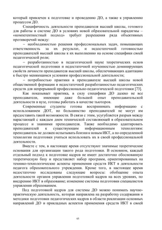 65
который привлечен к подготовке и проведению ДО, а также к управлению
процессом ДО.
Специфичность деятельности преподавателя высшей школы, готового
для работы в системе ДО в условиях новой образовательной парадигмы –
«компетентностный подход» требует разрешения ряда объективных
противоречий между:
 необходимостью решения профессиональных задач, повышающих
ответственность за их результат, и недостаточной готовностью
преподавателей высшей школы к их выполнению на основе специфики своей
педагогической роли;
 разработанностью в педагогической науке теоретических основ
педагогической подготовки и недостаточной изученностью доминирующих
свойств личности преподавателя высшей школы, обеспечивающих адаптацию
к быстро меняющимся условиям профессиональной деятельности;
 потребностью практики в преподавателе высшей школы новой
общественной формации и недостаточной разработанностью педагогических
средств для непрерывной профессионально-педагогической подготовки [73].
Как показывает практика, в силу специфики ДО далеко не все
преподаватели, имеющие даже большой опыт преподавательской
деятельности в вузе, готовы работать в качестве тьюторов.
Современные студенты готовы воспринимать информацию с
использованием ДОТ, но большинство преподавателей не могут им
предоставить такой возможности. В связи с этим, усугубляется разрыв между
нарастающей с каждым днем технической составляющей в образовательном
процессе и знаниями преподавателя. Также необходимо адаптировать
преподавателей к существующим информационным технологиям:
преподаватель не должен испытывать боязни к новым ИКТ, а по определенной
технологии подготовки учиться использовать их в своей профессиональной
деятельности.
Вместе с тем, в настоящее время отсутствуют значимые теоретические
основания для организации такого рода подготовки. В основном, каждый
отдельный подход к подготовке кадров не имеет достаточно обоснованную
теоретическую базу и представляет набор программ, ориентированных на
технико-технологические аспекты применения средств ИКТ в деятельности
педагога образовательного учреждения. Кроме того, в настоящее время
недостаточно исследованы следующие вопросы: обобщение опыта
деятельности органов управления подготовкой кадров на всех уровнях, по
внедрению ИКТ в образование; изменение системы подготовки специалистов
управления образованием.
Под подготовкой кадров для системы ДО можно понимать научно-
практическую деятельность, которая направлена на разработку содержания и
методики подготовки педагогических кадров в области реализации основных
направлений ДО и прикладных аспектов применения средств ИКТ в своей
Copyright ОАО «ЦКБ «БИБКОМ» & ООО «Aгентство Kнига-Cервис»
 