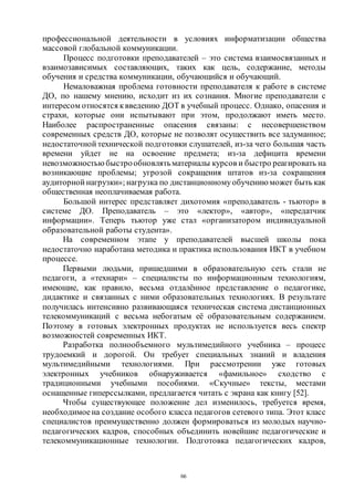 66
профессиональной деятельности в условиях информатизации общества
массовой глобальной коммуникации.
Процесс подготовки преподавателей – это система взаимосвязанных и
взаимозависимых составляющих, таких как цель, содержание, методы
обучения и средства коммуникации, обучающийся и обучающий.
Немаловажная проблема готовности преподавателя к работе в системе
ДО, по нашему мнению, исходит из их сознания. Многие преподаватели с
интересом относятся квведению ДОТ в учебный процесс. Однако, опасения и
страхи, которые они испытывают при этом, продолжают иметь место.
Наиболее распространенные опасения связаны: с несовершенством
современных средств ДО, которые не позволят осуществить все задуманное;
недостаточной технической подготовки слушателей, из-за чего большая часть
времени уйдет не на освоение предмета; из-за дефицита времени
невозможностью быстрообновлятьматериалы курсов и быстро реагировать на
возникающие проблемы; угрозой сокращения штатов из-за сокращения
аудиторной нагрузки»; нагрузка по дистанционномуобучению может быть как
общественная неоплачиваемая работа.
Большой интерес представляет дихотомия «преподаватель - тьютор» в
системе ДО. Преподаватель – это «лектор», «автор», «передатчик
информации». Теперь тьютор уже стал «организатором индивидуальной
образовательной работы студента».
На современном этапе у преподавателей высшей школы пока
недостаточно наработана методика и практика использования ИКТ в учебном
процессе.
Первыми людьми, пришедшими в образовательную сеть стали не
педагоги, а «технари» – специалисты по информационным технологиям,
имеющие, как правило, весьма отдалённое представление о педагогике,
дидактике и связанных с ними образовательных технологиях. В результате
получилась интенсивно развивающаяся техническая система дистанционных
телекоммуникаций с весьма небогатым её образовательным содержанием.
Поэтому в готовых электронных продуктах не используется весь спектр
возможностей современных ИКТ.
Разработка полнообъемного мультимедийного учебника – процесс
трудоемкий и дорогой. Он требует специальных знаний и владения
мультимедийными технологиями. При рассмотрении уже готовых
электронных учебников обнаруживается «фамильное» сходство с
традиционными учебными пособиями. «Скучные» тексты, местами
оснащенные гиперссылками, предлагается читать с экрана как книгу [52].
Чтобы существующее положение дел изменилось, требуется время,
необходимоена создание особого класса педагогов сетевого типа. Этот класс
специалистов преимущественно должен формироваться из молодых научно-
педагогических кадров, способных объединить новейшие педагогические и
телекоммуникационные технологии. Подготовка педагогических кадров,
Copyright ОАО «ЦКБ «БИБКОМ» & ООО «Aгентство Kнига-Cервис»
 