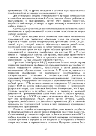 67
применяющих ИКТ, на уровне кандидатов и докторов наук представляется
одной из наиболее актуальных задач сегодняшнего дня.
Для обеспечения качества образовательного процесса преподаватели
должны быть специалистами в своей области, отвечать общим требованиям,
предъявляемым к преподавателям, пройти курс базовой подготовки,
разработать собственную, отличную от других методику и использовать ее в
учебном процессе.
Особо следуетостановиться на совершенствовании системы повышения
квалификации и профессиональной переподготовки педагогических кадров
учебных заведений.
Сейчас нужно внедрять новые технологии повышения квалификации
преподавателей вуза. Необходимо объединить усилия для решения этих
вопросов и создать единое информационное пространство вузов. Создать
единый портал, который позволит обмениваться новыми разработками,
информация о них будет выложена на сайтах учебных заведений [48].
В настоящее время по всей стране работают программы подготовки
преподавателей и повышения квалификации для системы ДО в 35 вузах
страны, в 7 федеральных округах. Как правило, проводится краткосрочное
повышение квалификации. Объем и продолжительность курса повышения
квалификации – 72 часа (2 недели с отрывом от работы).
Приказами Минобрнауки РФ [7] определены базовые центры (вузы)
повышения квалификации профессорско-преподавательского состава (за счет
средств федерального бюджета), использующих в своей деятельности
дистанционные образовательные технологии. В 35 вузах осуществляется
повышение квалификации по направлениям: информационные и
коммуникационные технологии в профессиональной деятельности
преподавателей вузов; информационно-коммуникационные технологии в
образовании; интегрирование дистанционных образовательных технологий в
учебный процесс ВУЗа; методы и технологии электронного ДО; инновации в
системе ВПО на основе информационных технологий. В Приволжском
федеральном округе, куда относится Республика Башкортостан, это 3 вуза.
Обучение проводится в неудобное время и с отрывом от основной
деятельности. Преподавательский состав очень занят в учебном процессе.
Единственный вуз – МЭСИ предложил дистанционное обучение, благодаря
чему ряд преподавателей УГАЭС смогли пройти обучение. Однако,
программы, разработанные для дальнейшего продвижения ДО, в основном
направлены на технологический тренинг и мало затрагивают существенное
изменение роли преподавателя.
Одним из способов выхода из кризисной ситуации является разработка
на общегосударственном уровне единой программы подготовки педагогов,
обеспечивающей различные квалификации от базового использования ИКТ в
учебном процессе до создания и методической поддержки дистанционных
учебных программ и передача ее для внедрения и эксплуатации в базовые
центры подготовки и переподготовки педагогов. Программа должна быть
Copyright ОАО «ЦКБ «БИБКОМ» & ООО «Aгентство Kнига-Cервис»
 