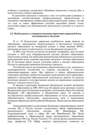 69
учебника и внедрение дисциплины «Новейшие технологии и методы ДО» в
педагогических учебных заведениях.
В заключение приходим к выводам о том, что необходимо развивать в
дальнейшем соответствующую профессиональную переподготовку и
повышение квалификации профессорско-преподавательских кадров, так как
это один из самых эффективных способов масштабно решить задачу
подготовки кадров для инновационной деятельности в регионе и, в целом в
стране.
2.5. Необходимость совершенствования нормативно-правовой базы
дистанционного обучения
В ст. 43 Конституции закреплена всеобщность права граждан на
образование, гарантируется общедоступность и бесплатность получения
высшего образования на конкурсной основе, а также введение ФГОС,
реализация которых осуществляется за счет федеральных ресурсов [1].
В 2003 году Россия подписала Болонскую декларацию, цель которой
создание к 2010 году общеевропейской системы высшего образования,
обеспечениеусловий для свободной академической мобильности студентов и
преподавателей вузов, взаимное признание дипломов о высшем образовании
[8]. В настоящее время ведется системная работа в высшем образовании
России по реализации принципов Болонского процесса.
Российский рынок дистанционных образовательных услуг нуждается в
целенаправленном воздействии со стороны государства с помощью
нормативно-правовых актов. При переходе к новым образовательным
структурам неизбежно требуется изменение существенной части нормативно-
правового обеспечения образовательной деятельности, причем это касается
различных уровней от государственных законов до нормативных документов
каждого, отдельно взятого вуза.
В процессе реализации Концепции Федеральной целевой программы
развития образования на 2006–2010 годы [4] важную роль призваны сыграть
Федеральный закон «О внесении изменений и дополнений в Закон Российской
Федерации «Об образовании» и Федеральный закон «О высшем и
послевузовском профессиональном образовании» (в части дистанционных
образовательных технологий)», законодательные акты и нормативные
материалы Правительства Российской Федерации, Министерства образования
РФ.
Координацию работпо реализации Концепции и формированию единой
системы ДО в России сегодня осуществляют Центр информационно-
аналитического обеспечения системы ДО Минобрнауки РФ,
Координационный совет в сфере ДО при Минобрнауки РФ, Центр
информатизации и Межвузовский центр дистанционного образования
Минобрнауки РФ и др. Ректор Томского ГУ, доктор физико-математических
наук, профессор Г.В. Майер является председателем комиссии по
Copyright ОАО «ЦКБ «БИБКОМ» & ООО «Aгентство Kнига-Cервис»
 