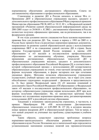 70
нормативному обеспечению дистанционного образования, Совета по
дистанционному образованию в профессиональном образовании.
Становление и развитие ДО в России началось в начале 90-х гг.
Применение ДОТ в образовательных учреждениях высшего, среднего и
дополнительного профессиональногообразования РФрегулировался приказом
Министерства образования РФ № 4452 от 18.12. 02 г. и Федеральной целевой
программой «Развитие единой образовательной информационной среды на
2001-2005 годы» от 24.04.01 г. К 2002 г. дистанционное образование в России
полностью получило официальное признание, как на региональном, так и на
федеральном уровнях.
В эти годы усилиями многих специалистов была заложена нормативно-
правовая база для развития ДО. Так, только в период с 1993 по 2005 гг. в
России было принято боле ста различных нормативно-правовых документов,
направленных на развитие единой образовательной среды с использованием
современных ИКТ и на становление единой системы ДО в стране. Были
приняты Государственной Думой России поправки в законы «Об
образовании» и «О высшем и послевузовском профессиональном
образовании» по дистанционному обучению, утверждена Методика
применения дистанционных образовательных технологий ДО в
образовательных учреждениях высшего, среднего и дополнительного
профессионального образования Российской Федерации [9], в соответствии с
которой «образовательный процесс с использованием ДО осуществляется
образовательным учреждением по очной, очно-заочной (вечерней), заочной
формам получения образования, в форме экстерната или при сочетании
указанных форм». Методика позволяла образовательному учреждению
осуществлять учебный процесс как самостоятельно, так и через сеть своих
обособленных структурных подразделений – филиалов и представительств
(п. 3). Был принят Федеральный закон [3] «О внесении изменений и
дополнений в Закон Российской Федерации «Об образовании» и Федеральный
закон «О высшем и послевузовском профессиональном образовании», по
которому «образовательное учреждение вправе использовать ДОТ при всех
формах получения образования». Но, по неизвестным причинам были
отменены все подзаконные нормативно-правовые акты, регламентировавшие
использование ДОТ в российской системе образования.
Тенденции к изменению законодательства отразились, в частности, в
приказе Минобрнауки РФ «Об использовании Дистанционных
образовательных технологий» от 6.05.2005 № 137 [6], в котором введены
новые правила внедрения ДОТ в образовательный процесс. Тем не менее, и
этот новый документ не учитывает все проблемы, существующие в учебном
процессе.
Таким образом, существуют серьезные проблемные вопросы
нормативно-законодательного обеспечения развития дистанционного
образования в вузах России. Положениедел в значительной мере определяется
установленными значениями основных понятий или терминологическим
Copyright ОАО «ЦКБ «БИБКОМ» & ООО «Aгентство Kнига-Cервис»
 