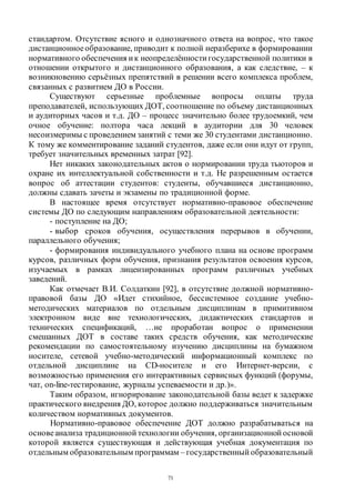 71
стандартом. Отсутствие ясного и однозначного ответа на вопрос, что такое
дистанционное образование, приводит к полной неразберихе в формировании
нормативного обеспечения ик неопределённости государственной политики в
отношении открытого и дистанционного образования, а как следствие, – к
возникновению серьёзных препятствий в решении всего комплекса проблем,
связанных с развитием ДО в России.
Существуют серьезные проблемные вопросы оплаты труда
преподавателей, использующих ДОТ, соотношение по объему дистанционных
и аудиторных часов и т.д. ДО – процесс значительно более трудоемкий, чем
очное обучение: полтора часа лекций в аудитории для 30 человек
несоизмеримы с проведением занятий с теми же 30 студентами дистанционно.
К тому же комментирование заданий студентов, даже если они идут от групп,
требует значительных временных затрат [92].
Нет никаких законодательных актов о нормировании труда тьюторов и
охране их интеллектуальной собственности и т.д. Не разрешенным остается
вопрос об аттестации студентов: студенты, обучавшиеся дистанционно,
должны сдавать зачеты и экзамены по традиционной форме.
В настоящее время отсутствует нормативно-правовое обеспечение
системы ДО по следующим направлениям образовательной деятельности:
- поступление на ДО;
- выбор сроков обучения, осуществления перерывов в обучении,
параллельного обучения;
- формирования индивидуального учебного плана на основе программ
курсов, различных форм обучения, признания результатов освоения курсов,
изучаемых в рамках лицензированных программ различных учебных
заведений.
Как отмечает В.И. Солдаткин [92], в отсутствие должной нормативно-
правовой базы ДО «Идет стихийное, бессистемное создание учебно-
методических материалов по отдельным дисциплинам в примитивном
электронном виде вне технологических, дидактических стандартов и
технических спецификаций, …не проработан вопрос о применении
смешанных ДОТ в составе таких средств обучения, как методические
рекомендации по самостоятельному изучению дисциплины на бумажном
носителе, сетевой учебно-методический информационный комплекс по
отдельной дисциплине на CD-носителе и его Интернет-версии, с
возможностью применения его интерактивных сервисных функций (форумы,
чат, on-line-тестирование, журналы успеваемости и др.)».
Таким образом, игнорирование законодательной базы ведет к задержке
практического внедрения ДО, которое должно поддерживаться значительным
количеством нормативных документов.
Нормативно-правовое обеспечение ДОТ должно разрабатываться на
основеанализа традиционной технологии обучения, организационной основой
которой является существующая и действующая учебная документация по
отдельным образовательным программам – государственный образовательный
Copyright ОАО «ЦКБ «БИБКОМ» & ООО «Aгентство Kнига-Cервис»
 