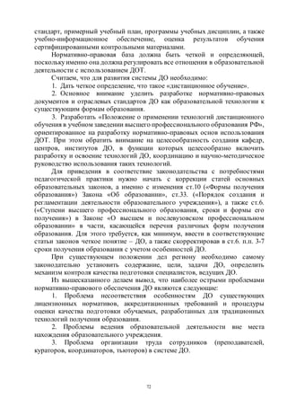 72
стандарт, примерный учебный план, программы учебных дисциплин, а также
учебно-информационное обеспечение, оценка результатов обучения
сертифицированными контрольными материалами.
Нормативно-правовая база должна быть четкой и определяющей,
посколькуименно она должна регулировать все отношения в образовательной
деятельности с использованием ДОТ.
Считаем, что для развития системы ДО необходимо:
1. Дать четкое определение, что такое «дистанционное обучение».
2. Основное внимание уделить разработке нормативно-правовых
документов и отраслевых стандартов ДО как образовательной технологии к
существующим формам образования.
3. Разработать «Положение о применении технологий дистанционного
обучения в учебном заведении высшего профессионального образования РФ»,
ориентированное на разработку нормативно-правовых основ использования
ДОТ. При этом обратить внимание на целесообразность создания кафедр,
центров, институтов ДО, в функции которых целесообразно включить
разработку и освоение технологий ДО, координацию и научно-методическое
руководство использования таких технологий.
Для приведения в соответствие законодательства с потребностями
педагогической практики нужно начать с коррекции статей основных
образовательных законов, а именно с изменения ст.10 («Формы получения
образования») Закона «Об образовании», ст.33. («Порядок создания и
регламентации деятельности образовательного учреждения»), а также ст.6.
(«Ступени высшего профессионального образования, сроки и формы его
получения») в Законе «О высшем и послевузовском профессиональном
образовании» в части, касающейся перечня различных форм получения
образования. Для этого требуется, как минимум, ввести в соответствующие
статьи законов четкое понятие – ДО, а также скорректировав в ст.6. п.п. 3-7
сроки получения образования с учетом особенностей ДО.
При существующем положении дел региону необходимо самому
законодательно установить содержание, цели, задачи ДО, определить
механизм контроля качества подготовки специалистов, ведущих ДО.
Из вышесказанного делаем вывод, что наиболее острыми проблемами
нормативно-правового обеспечения ДО являются следующие:
1. Проблема несоответствия особенностям ДО существующих
лицензионных нормативов, аккредитационных требований и процедуры
оценки качества подготовки обучаемых, разработанных для традиционных
технологий получения образования.
2. Проблемы ведения образовательной деятельности вне места
нахождения образовательного учреждения.
3. Проблема организации труда сотрудников (преподавателей,
кураторов, координаторов, тьюторов) в системе ДО.
Copyright ОАО «ЦКБ «БИБКОМ» & ООО «Aгентство Kнига-Cервис»
 