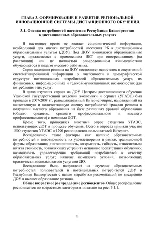 73
ГЛАВА 3. ФОРМИРОВАНИЕ И РАЗВИТИЕ РЕГИОНАЛЬНОЙ
ИННОВАЦИОННОЙ СИСТЕМЫ ДИСТАНЦИОННОГО ОБУЧЕНИЯ
3.1. Оценка потребностей населения Республики Башкортостан
в дистанционных образовательных услугах
В настоящее время не хватает социологической информации,
необходимой для оценки потребностей населения РБ к дистанционным
образовательным услугам (ДОУ). Под ДОУ понимаются образовательные
услуги, предлагаемые с применением ИКТ при опосредованном (на
расстоянии) или не полностью опосредованном взаимодействии
обучающегося и педагогического работника.
Спрос населения региона на ДОУ восполняет недостаток в оперативной
систематизированной информации о численности и демографической
структуре потенциальных потребителей образовательных услуг, их
финансовых, информационных и телекоммуникационных возможностях для
потребления этих услуг.
В целях изучения спроса на ДОУ Центром дистанционного обучения
Уфимской государственной академии экономики и сервиса (УГАЭС) был
проведен в 2007-2008 гг. разведывательный Интернет-опрос, направленный на
качественную и количественную оценку потребностей граждан региона в
получении высшего образования на базе различных уровней образования
(общего среднего, среднего профессионального и высшего
профессионального) с помощью ДОТ.
Кроме того, проводился анкетный опрос студентов УГАЭС,
использующих ДОТ в процессе обучения. Всего в опросах приняли участие
1500 студентов УГАЭС и 1290 респондентов-пользователей Интернет.
Исследовались такие факторы как: наличие образовательных
потребностей и невозможность их удовлетворения в рамках традиционной
формы образования; дистанционность, открытость, гибкость, относительно
низкая стоимость, позволяющихустранить основныепрепятствия к обучению;
возможность удовлетворения требований потребителей к качеству
образовательных услуг; наличие комплекса условий, позволяющих
практически воспользоваться услугами ДО.
Исследование было направлено на изучение образовательных
потребностей пользователей и потенциальных потребителей ДОУ в
Республике Башкортостан с целью выработки рекомендаций по внедрению
ДОУ в высшее образование региона.
Общее возрастноераспределение респондентов. Общеераспределение
респондентов по возрастным категориям показано на рис. 3.1.1.
Copyright ОАО «ЦКБ «БИБКОМ» & ООО «Aгентство Kнига-Cервис»
 