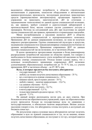 76
выделяются образовательные потребности в областях строительства,
автоматизации и управления, технологии оборудования и автоматизации
машиностроительных производств, эксплуатации различных транспортных
средств (преимущественно автотранспорта), организации перевозок и
управления на транспорте, нанотехнологий. ДО (в сочетании с
традиционными технологиями) по данной группе специальностей возможно,
но, как правило, требует сложной и дорогостоящей лабораторной и
производственной базы, весьма сложных систем удаленного доступа и
тренажеров. Поэтому на сегодняшний день ДО, при подготовке по данной
группе специальностей, как правило, применяется в ограниченных масштабах.
Менее востребованными у населения являются ДОУ в областях
естественнонаучных специальностей и агропромышленного комплекса.
Применение ДО по данным направлениям возможно, но пока не получило
широкого распространения. Группы специальностей (культуры и искусства,
медицинские специальности и междисциплинарные специальности) близки по
уровням востребованности. Применение современных ДОТ по данным
группам специальностей так же возможно, но в частичном объеме.
В целом проявляется прогрессивная тенденция к более равномерному
распределению потребностей населения по областям знаний, что говорит о
необходимости более внимательного учета потребностей населения по более
широкому спектру специальностей. Отсюда можно сделать вывод, чтo с
помощью полнообъемного применения современных ДОТ возможно
удовлетворение образовательных потребностей до 73–75 % лиц, а с учетом
применения ДОТ в частичном объеме – до 87–90 % лиц.
Вузы, в которые предпочли бы поступить абитуриенты:
- государственный – 64 %;
- любой, где можно получить качественное образование– 35 %;
- вуз, в котором есть нужная специальность – 22 %;
- неважно какой, просто нужен диплом – 18 %;
- любой, главное – наличие аккредитации – 13,6 %;
- где дешевле обучение– 9,4 %;
- в который легко поступить – 8,2 %;
- в негосударственный – 5,3 %;
- только престижный в родном городе– 4,2 %;
- другой – 7,3 %.
На данный вопрос респонденты могли дать до двух ответов. При
большом количестве образовательныхучреждений, спрос на образовательные
услуги приходится больше на государственные вузы по сравнению с
негосударственными, и обязательно наличие аккредитации. Низкие доходы
населения говорят о том, что абитуриенты готовы поступить в доступный для
бюджета семьи вуз.
По результатам опроса основная масса абитуриентов мечтает получить
образование в вузе по нужной специальности и где, по их мнению, можно
получить качественное образование, но поступают в тот вуз, который кажется
Copyright ОАО «ЦКБ «БИБКОМ» & ООО «Aгентство Kнига-Cервис»
 