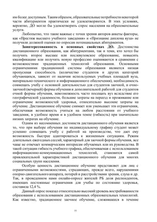 77
им более доступным. Таким образом, образовательные потребности некоторой
части абитуриентов практически не удовлетворяются. В этих условиях,
вероятно, ДО могло бы удовлетворить спрос населения на образовательные
услуги.
Любопытно, что такие важные с точки зрения авторов анкеты факторы,
как «Престиж высшего учебного заведения» и «Признание диплома вуза» не
получили должной оценки по опросам потенциальных абитуриентов.
Заинтересованность в основных свойствах ДО. Достоинства
дистанционного образования, как абитуриентами, так и теми, кто хотел бы
получить второе высшее или послевузовское образование, повысить
квалификацию или получить новую профессию оцениваются в сравнении с
возможностями традиционных технологий образования. Основными
ограничениями традиционной системы образования являются низкая
пропускная способность (количество студентов и других категорий
обучающихся, зависит от наличия используемых учебных площадей вуза,
материально-технического и информационного обеспечения), необходимость
совмещать учебу с основной деятельностью для студентов заочной, и очно-
заочной (вечерней) формы обучения и дополнительной работой для студентов
очной формы обучения, невозможность часто посещать вуз вследствие его
географической удаленности, большие затраты на переезд и проживание или
ограничение возможностей здоровья, относительно высокие затраты на
обучение. Дистанционное обучение снимает или уменьшает эти ограничения,
обеспечивая возможность учиться на любом расстоянии от учебного
заведения, в удобное время и в удобном темпе (гибкость) при значительно
низких затратах на обучение.
Одним из несомненных достоинств дистанционного обучения является
то, что при выборе обучения по индивидуальному графику студент может
успешно совмещать учебу с работой на производстве, что дает ему
возможность быстрее адаптироваться к жизненным ситуациям. Режим
длительных ежегодныхсессий, характерный для заочной формы обучения, все
чаще не отвечает коммерческим интересам обучаемых или их руководства. В
такой ситуации гибкость учебного графика, обеспечиваемая с использованием
информационно-коммуникационных технологий, становится самой
привлекательной характеристикой дистанционного обучения для многих
социальных групп населения.
Особую ценность дистанционное обучение представляет для лиц с
ограниченными возможностями, страдающих, прежде всего, нарушениями
опорно-двигательногоаппарата, потерей и расстройствами зрения, слуха и др.
Так, в проведенном нами онлайн-опросе жителей РБ доля респондентов,
имеющих постоянные ограничения для учебы по состоянию здоровья,
составила 12,4 %.
Данный опрос показал относительно высокий уровень востребованности
образования с использованием дистанционных образовательных технологий.
Как известно, традиционное заочное обучение, сложившееся в течение
Copyright ОАО «ЦКБ «БИБКОМ» & ООО «Aгентство Kнига-Cервис»
 