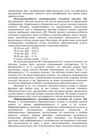 79
ограниченный круг дистанционных образовательных услуг для работников
предприятий, желающих повысить свою квалификацию или пройти курсы
переподготовки.
Платежеспособность потенциальных студентов системы ДО.
Дистанционное обучение является для многих приемлемым по финансовым
соображениям. Ограниченность бюджетных мест в вузах, высокая стоимость
платного обучения, осуществляемого по традиционным технологиям,
ограниченность мест в общежитиях, высокая стоимость жизни в крупных
городах прибавляют известность ДО. Низкий уровень платежеспособности
отдельных социальных групп (особенно в сельских районах, малых городах,
среди малообеспеченных горожан) обусловливает приемлемость ДОУ,
предлагаемых за более низкие цены. Наш вопрос об уровне цены, по которой
потенциальные потребители готовы оплачивать образовательные услуги,
ответы респондентов распределились следующим образом:
До 10 тыс. руб. – 25,8 %;
10-15 тыс. руб. – 15,8 %;
15-20 тыс. руб. – 29 %;
20-30 тыс. руб. – 11 %;
Столько, сколько нужно – 11,5 %.
Из числа респондентов 68 % абитуриентов и 62 студентов считают, что
обучение должно быть частично оплачиваемым государством. 26 %
абитуриентов и 21 % студентов считают, что обучение должно быть
бесплатным, считая платное обучение невозможным для себя. Лишь 2 %
абитуриентов и 3 % студентов полагают, что обучение должно быть только
платным. В то же время необходимо отметить, что социально незащищенные
категории граждан (лица с ограниченными возможностями здоровья, жители
сельской местности и др.) фактически не имеют возможности оплачивать
достаточно умеренную стоимость дистанционных образовательных услуг.
Несмотря на то, что стоимость обучения является одним из важных
факторов при выборе вуза, не все считают, что высокая стоимость
образовательных услуг, предлагаемых теми или иными вузами, предполагает
соответственно и высокий уровень качества обучения. Но низкая стоимость
образовательных услуг тесно ассоциируется с низким уровнем их качества.
Информированность потенциальных студентов об услугах ДО.
Интерес к дистанционным образовательным услугам в сознании жителей
зависит от уровня информированности о вузах и их услугах.
Информированность населения о дистанционных образовательных услугах, о
возможностях дистанционных образовательных технологий, об
образовательных учреждениях, использующих эти технологии в учебном
процессе, является важным фактором, определяющим возможность
привлечения абитуриентов. Наш опрос показывает, что большинство
населения слабо информировано о возможностях дистанционного обучения.
46% респондентов не знают о вузах, предоставляющих дистанционные
образовательные услуги. 24,5 % респондентов знают только российские вузы.
Copyright ОАО «ЦКБ «БИБКОМ» & ООО «Aгентство Kнига-Cервис»
 