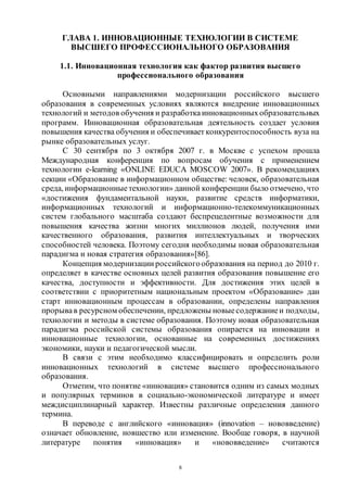 8
ГЛАВА 1. ИННОВАЦИОННЫЕ ТЕХНОЛОГИИ В СИСТЕМЕ
ВЫСШЕГО ПРОФЕССИОНАЛЬНОГО ОБРАЗОВАНИЯ
1.1. Инновационная технология как фактор развития высшего
профессионального образования
Основными направлениями модернизации российского высшего
образования в современных условиях являются внедрение инновационных
технологий и методов обучения и разработкаинновационныхобразовательных
программ. Инновационная образовательная деятельность создает условия
повышения качества обучения и обеспечивает конкурентоспособность вуза на
рынке образовательных услуг.
С 30 сентября по 3 октября 2007 г. в Москве с успехом прошла
Международная конференция по вопросам обучения с применением
технологии e-learning «ONLINE EDUCA MOSCOW 2007». В рекомендациях
секции «Образование в информационном обществе: человек, образовательная
среда, информационныетехнологии» данной конференции было отмечено, что
«достижения фундаментальной науки, развитие средств информатики,
информационных технологий и информационно-телекоммуникационных
систем глобального масштаба создают беспрецедентные возможности для
повышения качества жизни многих миллионов людей, получения ими
качественного образования, развития интеллектуальных и творческих
способностей человека. Поэтому сегодня необходимы новая образовательная
парадигма и новая стратегия образования»[86].
Концепция модернизации российскогообразования на период до 2010 г.
определяет в качестве основных целей развития образования повышение его
качества, доступности и эффективности. Для достижения этих целей в
соответствии с приоритетным национальным проектом «Образование» дан
старт инновационным процессам в образовании, определены направления
прорывав ресурсном обеспечении, предложены новыесодержаниеи подходы,
технологии и методы в системе образования. Поэтому новая образовательная
парадигма российской системы образования опирается на инновации и
инновационные технологии, основанные на современных достижениях
экономики, науки и педагогической мысли.
В связи с этим необходимо классифицировать и определить роли
инновационных технологий в системе высшего профессионального
образования.
Отметим, что понятие «инновация» становится одним из самых модных
и популярных терминов в социально-экономической литературе и имеет
междисциплинарный характер. Известны различные определения данного
термина.
В переводе с английского «инновация» (innovation – нововведение)
означает обновление, новшество или изменение. Вообще говоря, в научной
литературе понятия «инновация» и «нововведение» считаются
Copyright ОАО «ЦКБ «БИБКОМ» & ООО «Aгентство Kнига-Cервис»
 