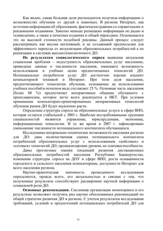 81
Как видно, самая большая доля респондентов получила информацию о
возможностях обучения от друзей и знакомых. В регионе Интернет, как
источник информации об образовании, фактически сравним со справочными и
рекламными изданиями. Заметно меньше размещено информации по радио и
телевидению, а также в печатных изданиях и общей периодики. Основывается
это на высокой стоимости подобной рекламы. Данный процесс следует
рассматривать как весьма негативный, и не создающий предпосылки для
эффективного перехода от актуализации образовательных потребностей к их
реализации в системах высокотехнологичного ДО.
По результатам социологического опроса выявлена актуальная
социальная проблема – недоступность образовательных услуг населению,
приведены данные о численности населения, имеющего возможность
использования в учебных целях предпочитаемых технологий ДО.
Потенциальные потребители услуг ДО достаточно хорошо владеют
компьютерной техникой и Интернет. При этом доля населения,
предпочитающего технологии обучения, основанные на использовании
учебных пособий в печатном виде составляет 23 %. Основная часть населения
(более 60 %) предпочитает интерактивное общение обучаемого с
преподавателем, которое легче всего реализуется в ИКТ. При условии
применения компьютерно-ориентированных интерактивных технологий
обучения рынок ДО будет неуклонно расти.
Определена структура спроса на образовательные услуги в сфере ВПО,
которая остается стабильной с 2003 г. Наиболее востребованными группами
специальностей являются управление, юриспруденция, экономика,
информационные технологии. В то же время в 2007 г. зафиксировано
уменьшение численности потенциального контингента обучающихся.
Исследованы материально-технические возможности населения региона
для ДО: дана количественная оценка потенциального контингента
потребителей образовательных услуг с использованием «кейсовых» и
«сетевых» технологий ДО; проанализирован уровень их платежеспособности.
Даны прогнозные оценки тенденций развития дистанционных
образовательных потребностей населения Республики Башкортостан,
изменения структуры спроса на ДОУ в сфере ВПО, роста оснащенности
городского и сельского населения компьютерами, доступности Интернет для
всего населения региона.
Научно-практическая значимость проведенного исследования
определяется, прежде всего, его актуальностью и связана с тем, что
полученные результаты способствуют расширению научной информации о
социальной роли ДО.
Основные рекомендации. Системная организация мониторинга и его
результаты позволяют получить ряд научно обоснованных рекомендаций по
общей стратегии развития ДО в регионе. С учетом результатов исследования
требований, условий и предпочтений потенциальных потребителей ДО для
Copyright ОАО «ЦКБ «БИБКОМ» & ООО «Aгентство Kнига-Cервис»
 