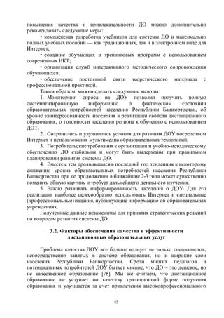 82
повышения качества и привлекательности ДО можно дополнительно
рекомендовать следующие меры:
• комплексная разработка учебников для системы ДО и максимально
полных учебных пособий — как традиционных, так и в электронном виде для
Интернет;
• создание обучающих и тренинговых программ с использованием
современных ИКТ;
• организация служб интерактивного методического сопровождения
обучающихся;
• обеспечение постоянной связи теоретического материала с
профессиональной практикой.
Таким образом, можно сделать следующие выводы:
1. Мониторинг спроса на ДОУ позволил получить полную
систематизированную информацию о фактическом состоянии
образовательных потребностей населения Республики Башкортостан, об
уровне заинтересованности населения в реализации свойств дистанционного
образования, о готовности населения региона к обучению с использованием
ДОТ.
2. Сохранились и улучшились условия для развития ДОУ посредством
Интернет и использования мультимедиа образовательных технологий.
3. Потребительские требования к организации и учебно-методическому
обеспечению ДО стабильны и могут быть выдержаны при правильном
планировании развития системы ДО.
4. Вместе с тем проявившаяся в последний год тенденция к некоторому
снижению уровня образовательных потребностей населения Республики
Башкортостан при ее продолжении в ближайшие 2-3 года может существенно
поменять общую картину и требует дальнейшего детального изучения.
5. Важно развивать информированность населения о ДОУ. Для его
реализации наиболее целесообразно использовать Интернет и специальные
(профессиональные) издания, публикующие информацию об образовательных
учреждениях.
Полученные данные незаменимы для принятия стратегических решений
по вопросам развития системы ДО.
3.2. Факторы обеспечения качества и эффективности
дистанционных образовательных услуг
Проблема качества ДОУ все больше волнует не только специалистов,
непосредственно занятых в системе образования, но и широкие слои
населения Республики Башкортостан. Среди многих педагогов и
потенциальных потребителей ДОУ бытует мнение, что ДО – это дешевое, но
не качественное образование [78]. Мы же считаем, что дистанционное
образование не уступает по качеству традиционной форме получения
образования и улучшается за счет привлечения высокопрофессионального
Copyright ОАО «ЦКБ «БИБКОМ» & ООО «Aгентство Kнига-Cервис»
 