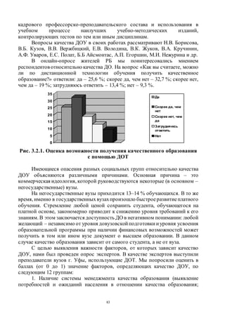83
кадрового профессорско-преподавательского состава и использования в
учебном процессе наилучших учебно-методических изданий,
контролирующих тестов по тем или иным дисциплинам.
Вопросы качества ДОУ в своих работах рассматривают Н.В. Борисова,
В.Б. Кузов, В.В. Вержбицкий, Е.В. Володина, В.К. Жуков, В.А. Кручинин,
А.Ф. Уваров, Е.С. Полат, Б.Б Айсмонтас, А.П. Егоршин, М.И. Нежурина и др.
В онлайн-опросе жителей РБ мы поинтересовались мнением
респондентов относительно качества ДО. На вопрос «Как вы считаете, можно
ли по дистанционной технологии обучения получить качественное
образование?» ответили: да – 25,6 %; скорее да, чем нет – 32,7 %; скорее нет,
чем да – 19 %; затрудняюсь ответить – 13,4 %; нет – 9,3 %.
Рис. 3.2.1. Оценка возможности получения качественного образования
с помощью ДОТ
Имеющиеся опасения разных социальных групп относительно качества
ДОУ объясняются различными причинами. Основная причина – это
коммерческая идеология, которой руководствуются некоторые (в основном –
негосударственные) вузы.
На негосударственные вузы приходится 13–14 % обучающихся. В то же
время, именно в государственныхвузахпроизошло быстроеразвитиеплатного
обучения. Стремление любой ценой сохранить студента, обучающегося на
платной основе, закономерно приводит к снижению уровня требований к его
знаниям. В этом заключается доступность ДО в негативном понимании: любой
желающий – независимо от уровня довузовской подготовки иуровня усвоения
образовательной программы при наличии финансовых возможностей может
получить в том или ином вузе документ о высшем образовании. В данном
случае качество образования зависит от самого студента, а не от вуза.
С целью выявления важности факторов, от которых зависит качество
ДОУ, нами был проведен опрос экспертов. В качестве экспертов выступили
преподаватели вузов г. Уфы, использующие ДОТ. Мы попросили оценить в
баллах (от 0 до 1) значение факторов, определяющих качество ДОУ, по
следующим 12 группам:
1. Наличие системы менеджмента качества образования (выявление
потребностей и ожиданий населения в отношении качества образования;
0
5
10
15
20
25
30
35
Да
Скорее да, чем
нет
Скорее нет, чем
да
Затрудняюсь
ответить
Нет
Copyright ОАО «ЦКБ «БИБКОМ» & ООО «Aгентство Kнига-Cервис»
 