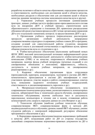 84
разработка политики в области качества образования; определение процессов
и ответственности, необходимых для достижения целей в области качества,
необходимых ресурсов и обеспечение ими для достижения целей в области
качества; внешняя экспертиза системы менеджмента качества вуза и другие).
2. Управление учебным процессом (мотивация администрации
(ректорат, деканат, учебная часть)и профессорско-преподавательского состава
вуза по внедрению ДОТ в учебный процесс; стратегические цели
образовательного учреждения в отношении ДО; правильное распределение
обязанностей среди участников процессав ДО; четкая организация управления
ДО и его отдельными элементами; контроль за предоставлением ДОУ и др.).
3. Организация учебного процесса (периодическое рассмотрение
процессов организации учебной деятельности; непрерывное
совершенствованиеструктуры и содержания учебных планов ДО и программ;
создание условий для самостоятельной работы студентов; внедрение
передового опыта и достижений отечественных и зарубежных вузов; прямое
общение руководства вуза со студентами и др.).
4. Учебно-методическое обеспечение (выполнение требований новых
ФГОС ВПО; высокий интеллектуальный потенциал информационной среды
ДО; обеспеченность образовательной деятельности учебно-методическими
комплексами (УМК) и их качество; оперативность обновления учебных
материалов; наличие фонда учебной литературы (печатных изданий) и его
своевременное обновление и пополнение; эффективность, гибкость,
доступность и полнота учебных материалов, их своевременное
рецензирование и др.).
5. Кадровое обеспечение (организация труда сотрудников
(преподавателей, кураторов, координаторов, тьюторов) в системе ДО; ИКТ-
компетентность преподавателя в системе ДО; квалификация и опыт
участников процесса; участие кадров в работе специализированных советов
вуза; повышение кадрового потенциала учебных подразделений;
ответственность и дисциплинированность персонала и др.).
6. Материально-техническое обеспечение (оснащенность вуза
современными техническими средствами, укомплектованность компьютерных
классов, лабораторной базы и технических средств обучения, своевременное
техническое обслуживание; наличие свободных мест и доступность
персональных компьютеров в течение дня и недели; отлаженная работа
компьютерной сети; скорость передачи данных по сети Интернет и др.).
7. Технология обучения (наиболее удобные технологии обучения;
совершенствование ИКТ; совершенствование форм и методов ДО;
индивидуальный подход к обучению; уровень знаний ИКТ обучаемых; умение
студентов работать с электронной информацией; регулярное обновление
программного обеспечения и др.).
8. Нормативно-правовоеобеспечение(наличие нормативных требований
к качеству ДОУ; координация работ по ДО со стороны государства;
дальнейшее совершенствование нормативно-правовых документов по ДО и
Copyright ОАО «ЦКБ «БИБКОМ» & ООО «Aгентство Kнига-Cервис»
 