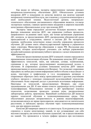 86
Как видно из таблицы, эксперты первостепенное значение придают
материально-техническому обеспечению ДОУ. Обязательным условием
внедрения ДОУ и повышения их качества является как наличие хорошей
материально-технической базы вуза, так и наличие у студентов компьютеров и
иной необходимой техники. Недостаточный уровень материально-
технического обеспечения дистанционного образования является, согласно
экспертным оценкам, главным препятствием внедрения в широком масштабе
качественных образовательных услуг при помощи ДОТ.
Эксперты также определили достаточно большую весомость такого
фактора повышения качества ДОУ, как управление учебным процессом,
направленного на решение таких задач, как четкая организация управления
ДО, контроль за предоставлением ДОУ, распределение обязанностей среди
преподавателей и сотрудников, занятых в системе ДО. По экспертным
оценкам, необходимы качественно новые способы управления процессом
обучения. ДО должно иметь общегосударственный характер и управляться
через структуры Министерства образования и науки РФ. Исследован ряд
критериев, которые целесообразно учитывать для выбора управляющих
воздействий в рамках организации учебного процесса с целью повышения его
эффективности.
Качество предоставляемыхвузами ДОУ в немалой степени определяется
применяемыми технологиями обучения. На повышение качества ДОУ влияет
эффективность технологий, таких, как кейсовая, сетевая, телевизионная,
смешанная и др., которые предусматривают индивидуальный подход к
обучению. В современных условиях повышение качества ДОУ зависит
преимущественно от использования сети Интернет. Это позволяет оперативно
передавать на любые расстояния информацию любого объема и вида (видео- и
аудио, текстовую и графическую и т.п.), поддерживать активную и
оперативную обратную связь между преподавателем и другими участниками
учебного процесса с помощью специальной мультимедийной технологии,
обеспечивать более широкий доступ к различным источникам информации.
Некоторые из технологий, предоставляемых Интернет, уже стали
традиционными для ДО. К ним можно отнести электронную почту (e-mail) и
телеконференции. Немаловажное значение в ДО приобретают игровые
технологии, позволяющие проводить деловые игры, распределенные
лабораторные работы, практикумы. Важнейшей особенностью ДО является
перенос технологий обучения в телекоммуникационные среды. Они
обеспечивают реальную интерактивность в режиме видеоконференций,
позволяющихвидеть на экране преподавателя, находящегося на значительном
расстоянии, и наблюдать процесс обучения через телекоммуникационные
сети, как при прямом контакте.
Качество ДО напрямую зависити от самого вуза. Если руководство вуза
стремится к подаче качественных знаний, то вуз устанавливает для себя
высокиестандарты, как качества обучения слушателей, так и предоставляемых
им знаний. Это проявляется в четком графике процесса при постоянном
Copyright ОАО «ЦКБ «БИБКОМ» & ООО «Aгентство Kнига-Cервис»
 
