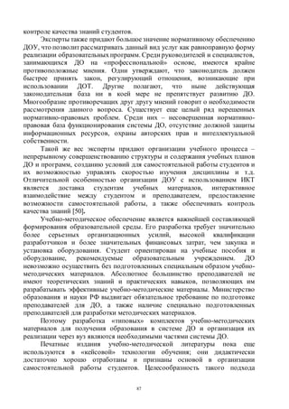 87
контроле качества знаний студентов.
Эксперты также придают большоезначение нормативному обеспечению
ДОУ, что позволит рассматривать данный вид услуг как равноправную форму
реализации образовательныхпрограмм. Среди руководителей и специалистов,
занимающихся ДО на «профессиональной» основе, имеются крайне
противоположные мнения. Одни утверждают, что законодатель должен
быстрее принять закон, регулирующий отношения, возникающие при
использовании ДОТ. Другие полагают, что ныне действующая
законодательная база ни в коей мере не препятствует развитию ДО.
Многообразие противоречащих друг другу мнений говорит о необходимости
рассмотрения данного вопроса. Существует еще целый ряд нерешенных
нормативно-правовых проблем. Среди них – несовершенная нормативно-
правовая база функционирования системы ДО, отсутствие должной защиты
информационных ресурсов, охраны авторских прав и интеллектуальной
собственности.
Такой же вес эксперты придают организации учебного процесса –
непрерывному совершенствованию структуры и содержания учебных планов
ДО и программ, созданию условий для самостоятельной работы студентов и
их возможностью управлять скоростью изучения дисциплины и т.д.
Отличительной особенностью организации ДОУ с использованием ИКТ
является доставка студентам учебных материалов, интерактивное
взаимодействие между студентом и преподавателем, предоставление
возможности самостоятельной работы, а также обеспечивать контроль
качества знаний [50].
Учебно-методическое обеспечение является важнейшей составляющей
формирования образовательной среды. Его разработка требует значительно
более серьезных организационных усилий, высокой квалификации
разработчиков и более значительных финансовых затрат, чем закупка и
установка оборудования. Студент ориентирован на учебные пособия и
оборудование, рекомендуемые образовательным учреждением. ДО
невозможно осуществить без подготовленных специальным образом учебно-
методических материалов. Абсолютное большинство преподавателей не
имеют теоретических знаний и практических навыков, позволяющих им
разрабатывать эффективные учебно-методические материалы. Министерство
образования и науки РФ выдвигает обязательное требование по подготовке
преподавателей для ДО, а также наличие специально подготовленных
преподавателей для разработки методических материалов.
Поэтому разработка «типовых» комплектов учебно-методических
материалов для получения образования в системе ДО и организация их
реализации через вуз являются необходимыми частями системы ДО.
Печатные издания учебно-методической литературы пока еще
используются в «кейсовой» технологии обучения; они дидактически
достаточно хорошо отработаны и признаны основой в организации
самостоятельной работы студентов. Целесообразность такого подхода
Copyright ОАО «ЦКБ «БИБКОМ» & ООО «Aгентство Kнига-Cервис»
 