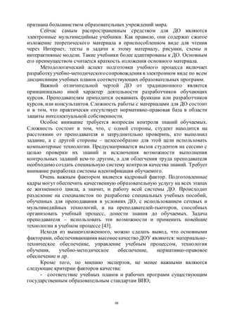 88
признана большинством образовательных учреждений мира.
Сейчас самым распространенным средством для ДО являются
электронные мультимедийные учебники. Как правило, они содержат сжатое
изложение теоретического материала в приспособленном виде для чтения
через Интернет, тесты и задачи к этому материалу, рисунки, схемы и
интерактивные модели. Такие учебники более адаптированы к ДО. Основным
его преимуществом считается краткость изложения основного материала.
Методологический аспект подготовки учебного процесса включает
разработкуучебно-методическогосопровождения в электронном виде по всем
дисциплинам учебных планов соответствующих образовательных программ.
Важной отличительной чертой ДО от традиционного является
принципиально иной характер деятельности разработчиков обучающих
курсов. Преподавателям приходится осваивать функции или разработчиков
курсов, или консультантов. Сложность работы с материалами для ДО состоит
и в том, что практически отсутствует нормативно-правовая база в области
защиты интеллектуальной собственности.
Особое внимание требуется вопросам контроля знаний обучаемых.
Сложность состоит в том, что, с одной стороны, студент находится на
расстоянии от преподавателя и затруднительно проверить, кто выполнил
задание, а с другой стороны – целесообразно для этой цели использовать
компьютерные технологии. Предусматривается вызов студентов на сессию с
целью проверки их знаний и исключения возможности выполнения
контрольных заданий кем-то другим, а для облегчения труда преподавателя
необходимо создать специальную систему контроля качества знаний. Требует
внимание разработка системы идентификации обучаемого.
Очень важным фактором является кадровый фактор. Подготовленные
кадры могут обеспечить качественную образовательную услугу на всех этапах
ее жизненного цикла, а значит, и работу всей системы ДО. Происходит
разделение на специалистов по разработке специальных учебных пособий,
обученных для преподавания в условиях ДО, с использованием сетевых и
мультимедийных технологий, и на преподавателей-тьюторов, способных
организовать учебный процесс, донести знания до обучаемых. Задача
преподавателя – использовать эти возможности и применить новейшие
технологии в учебном процессе [43].
Исходя из вышеизложенного, можно сделать вывод, что основными
факторами, обеспечивающими высокоекачество ДОУ являются: материально-
техническое обеспечение, управление учебным процессом, технология
обучения, учебно-методическое обеспечение, нормативно-правовое
обеспечение и др.
Кроме того, по мнению экспертов, не менее важными являются
следующие критерии факторов качества:
- соответствие учебных планов и рабочих программ существующим
государственным образовательным стандартам ВПО;
Copyright ОАО «ЦКБ «БИБКОМ» & ООО «Aгентство Kнига-Cервис»
 