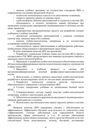 89
- наличие учебных программ, их соответствие стандартам ВПО и
современному состоянию предметной области;
- количество компьютерных классов и их качественное оснащение;
- скорость передачи данных по каналам связи;
- удобство формы общения преподавателей и студентов в системе ДО;
- объективность и полнота экспертизы знаний обучаемых при
проведении контрольных мероприятий (экзаменационных и зачетных сессий,
защит проектов);
- характеристика инструментальных средств для разработки сетевых
учебников и учебных пособий;
- процентное соотношение преподавателей с учеными степенями
(доктор наук, кандидат наук и без степени);
- наличие учебно-методических материалов и их соответствие
содержанию учебной программы;
- обеспеченность курсов практическими и лабораторными работами,
необходимым оборудованием и программными средствами.
В целях повышения качества ДОУ мы предлагаем:
1. Разработать специальные учебные планы для системы ДО в строгом
соответствии с ГОС ВПО, предусмотрев в них минимум аудиторныхзанятий и
максимум самостоятельной работы.
2. Привлекать к разработкеучебно-методическогообеспечения системы
ДО высококвалифицированных научно-педагогическихкадров и специалистов
в сфере новых ИКТ.
3. Привлекать к учебному процессу в системе ДО
высококвалифицированный штатный профессорско-преподавательский
состав.
4. Использовать в учебном процессе наилучшие учебно-методические
разработки и контролирующие тесты по тем или иным дисциплинам.
5. Разработать технологию контроля качества деятельности
образовательного учреждения с использованием ДОТ.
6. Создать электронные учебники по дисциплинам базовой части
ФГОС.
7. Совершенствовать систему оценки качества учебно-методической
литературы, учебного книгоиздания для ДО.
8. Обеспечить возможностьпрактически ежедневного индивидуального
общения преподавателя и студента.
9. Использовать высокоскоростные каналы передачи данных в системе
ДО.
Вопросы качества ДОУ неразрывно связаны с обеспечением их
эффективности. Эффективное обучение, если исходить из этимологии слова
«эффективный», означает действенный (для определенной области
производства, сферы деятельности и т.д.). В системе образования
эффективными можно назвать концепцию, метод, средство обучения, если они
способствуют более качественному, легкому, быстрому достижению
Copyright ОАО «ЦКБ «БИБКОМ» & ООО «Aгентство Kнига-Cервис»
 